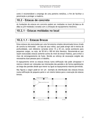 TECNOLOGIAS DA CONSTRUÇÃO
Arq. Marcilene R. S. Iervolino
__________________________________________________________________________________________
_
17
como é recomendável o emprego de uma ponteira metálica, a fim de facilitar a
penetração e proteger a madeira.
10.2 - Estacas de concreto
As fundações de estacas em concreto podem ser moldadas no local (in loco ou in
situ) ou pré-moldadas cravadas com a utilização de equipamento mecânico.
10.2.1 - Estacas moldadas no local
10.2.1.1 – Estacas Brocas
Estas estacas são executadas por uma ferramenta simples denominada broca (trado
de concha ou helicoidal – um tipo de saca rolha), que pode atingir até 6 metros de
profundidade, com diâmetro variando entre 15 a 25 cm, sendo aceitáveis para
pequenas cargas, ou seja, de 50 kN a 100 kN (kilo Newton). Recomenda-se que
sejam executadas estacas somente acima do nível do lençol freático, para evitar o
risco de estrangulamento do fuste. Devido ao esforço de escavação exigido são
necessárias duas pessoas para o trabalho.
O espaçamento entre as estacas brocas numa edificação não pode ultrapassar 4
metros e devem ser colocadas nas interseções das paredes e de forma eqüidistante
ao longo das paredes desde que menor ou igual ao espaçamento máximo permitido.
Nas figuras a seguir pode-se ver um exemplo da distribuição das estacas brocas
numa edificação de pequeno porte e um roteiro básico para a execução de estacas
brocas.
s/ e sc .
V ig a s b a ld ra m e s
Est a c a s b ro c a s
m á x . 4 m
 