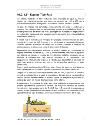 TECNOLOGIAS DA CONSTRUÇÃO
Arq. Marcilene R. S. Iervolino
__________________________________________________________________________________________
_
22
10.2.1.5 – Estacas Tipo Raiz
São estacas moldadas in loco perfuradas com circulação de água ou método
rotativo ou rotativo-percursivo em diâmetros variando de 130 a 450 mm e
executadas com injeção de argamassa ou calda de cimento sob baixa pressão.
No caso de estacas raiz perfuradas exclusivamente em solos, a perfuração é
revestida com tubo metálico recuperável para garantir a integridade do fuste. Se
ocorrer perfuração em trecho de rocha (passagem de matacões ou engastamento
em rochas sãs), isso se dará pelo processo rotativo-percursivo sem a necessidade de
revestimento metálico.
A estaca raiz é indicada para reforços de fundação, complementação de obras
(ampliações), locais de difícil acesso e em obras onde é necessário ultrapassar
camadas rochosas, fundações de obras com vizinhança sensível a vibrações ou
poluição sonora, ou ainda, para obras de contenções de taludes.
Dependendo do equipamento utilizado as estacas podem ser executadas em
ângulos diferentes da vertical (0° a 90°). O equipamento perfuratriz é equipado
com sistema de rotação e avanço do revestimento metálico provisório ou por
máquinas a roto-percussão com martelo acionados a ar comprimido. São
equipamentos relativamente pequenos e robustos que possibilitam a operação em
locais com espaços restritos, no interior de construções existentes e locais
subterrâneos.
Existem ainda equipamentos autônomos sobre trator de esteiras, acionados por
motor diesel para sua locomoção e para funcionamento do sistema hidráulico.
Completada a perfuração com revestimento total do furo, é colocada a armadura
necessária, procedendo-se a seguir a concretagem do fuste com a correspondente
retirada do tubo de revestimento. A armadura pode ter a seção de aço modificada
ao longo do fuste, em função do diagrama de atrito lateral.
A concretagem é executada de baixo para cima, aplicando-se regularmente uma
pressão rigorosamente controlada e variável, em função da natureza do terreno.
Normalmente, esta pressão varia de 0 a 0,4 Mpa (4,0 kgf/cm2
). A argamassa de
cimento e areia (podendo utilizar cimento de alta resistência inicial quando houver
a possibilidade de fuga da nata de cimento) com resistência mínima de 18 Mpa.
s o l o
s o l o c o m m a t a c õ e s
r o c h a
E q u i p a m e n t o d e p e r f u r a ç ã o d e e s t a c a s r a i z
 