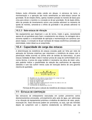 TECNOLOGIAS DA CONSTRUÇÃO
Arq. Marcilene R. S. Iervolino
__________________________________________________________________________________________
_
26
Embora muito eficientes estão caindo em desuso. A estrutura da torre, a
movimentação e a operação são muito semelhantes ao bate-estaca comum de
gravidade. Os de simples efeito, apenas recebem pressão no martelo de baixo para
cima para elevar o martelo e a cravação se dá por gravidade. Os de duplo efeito,
além da pressão de levantamento ocorre uma pressão adicional no momento da
queda do martelo, somando-se o efeito da gravidade e da pressão adicional na
cravação.
10.3.3 – Bate-estacas de vibração
São equipamentos que dispensam o uso de torres, tripés e guias, necessitando
apenas de um guindaste para fazer o acoplamento nas estacas. As vantagens são a
extrema rapidez e a versatilidade de operação e movimentação em canteiros com
pouco espaço. A cravação se dá por oscilação de massas excêntricas acionadas por
eletricidade, motor diesel ou ar comprimido.
10.4 – Capacidade de carga das estacas
A determinação da resistência de estacas cravadas pode ser feita por meio da
aplicação de fórmulas empíricas que relacionam a resistência da estaca com a
penetração média ocorrida na última série de batidas do bate-estaca. Já para
estacas moldadas in loco o ideal é realizar provas de carga de conformidade com a
norma técnica. A prova de carga também é necessária nas obras de maior vulto,
pois poderão indicar a possibilidade da redução dos coeficientes de segurança
adotados e com isso auferir menos custo de execução dentro de uma garantia
máxima de qualidade.
R =
h . P2 . p
3 ( P + p ) 2 . n
R - Re sistê n c ia d a e sta c a ( c a p c id a d e d e c a rg a e m k g )
h - a ltu ra d e q u e d a d o m a rte lo ( c m )
P - p e so d o m a rte lo ( k g )
p - p e so d a e sta c a ( k g )
n - n e g a d a e sta c a ( p e n e tra ç ã o m é d ia d a e sta c a e m c m
n a ú ltim a sé rie d e g o lp e s)
3 - c o e fic ie n te d e se g u ra n ç a ( 3 a 5 )
Fórmula de Brix para o cálculo da resistência de estacas cravadas
11 – ESTACAS DE CONTENÇÃO
São estruturas de embasamento executadas em caráter preventivo contra
desmoronamentos provocados, principalmente pela ação da água, por sobrecarga
e/ou vibração de equipamentos próximos a trabalhos de abertura de valas, poços,
escavação etc. Essas estruturas podem ser provisórias, ou seja, que são retiradas
depois de cumprirem com o objetivo estabelecido ou definitivas, que são
 