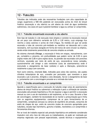 TECNOLOGIAS DA CONSTRUÇÃO
Arq. Marcilene R. S. Iervolino
__________________________________________________________________________________________
_
31
12 – TUBULÕES
Tubulões são indicados onde são necessárias fundações com alta capacidade de
cargas (superiores a 500 kN) podendo ser executados acima do nível do lençol
freático (escavação a céu aberto) ou até abaixo do nível de água (ambientes
submersos), nos casos em que é possível bombear a água ou utilizar ar comprimido.
12.1 – Tubulão encamisado escavado a céu aberto
Este tipo de tubulão é o de execução mais simples e consiste na escavação manual
de um poço com diâmetro variando de 0,70 a 1,20 metro, cujo emprego fica
restrito a solos coesivos e acima de nível d’água. Na medida em que vai sendo
escavado o tubo de concreto pré-moldado ou metálico vai descendo até a cota
necessária, tem sua base alargada em forma de tronco de cone circular ou elíptico,
sendo então totalmente preenchido de concreto simples ou armado.
No sistema chamado Chicago, a escavação é feita em etapas, manualmente, com
pá, cortadeira e picareta, em profundidades que podem variar de 0,50 m para
argilas moles até 2,00 m para argilas duras. As paredes são escoradas com pranchas
verticais, ajustadas por meio de anéis de aço, escavando-se novas camadas,
sucessivamente até atingir o solo resistente (cota de assentamento) onde é
executado o alargamento da base (cebola) e após a liberação, preenche-se
totalmente o poço com concreto.
Num outro sistema, chamado Gow, indicados para solos não coesivos, são usados
cilindros telescópicos de aço, cravados por percussão, que revestem o poço
escavado a pá e picareta. Atingida a cota desejada, faz-se o alargamento da base
e, juntamente com a concretagem procede-se a retirada dos tubos.
12.2 – Tubulão encamisado a ar comprimido
Quando a especificação para a execução do tubulão exige cotas de assentamento
abaixo do lençol freático ou submersos a indicação é para a utilização de tubulões
executados sob pressão hiperbárica a fim de expulsar a água e permitir a escavação
manual ou com o uso de marteletes e até explosivos, se for o caso. Durante a fase
de concretagem, também há necessidade de se manter a pressurização que é feita
com os seguintes equipamentos: compressor de ar para fornecimento do ar
comprimido, campânula (eclusa) ou câmara de equilíbrio de pressão, conjuntos de
anéis de chapas de aço, anéis de concreto (tubos de concreto apropriados para
tubulões), escada tipo marinheiro, guincho e baldes, marteletes a ar comprimido e
ferramentas diversas.
Por se trará de trabalho especial sob pressão hiperbárica em ambiente considerado
insalubre com alto risco de vida para os trabalhadores, só pode ser realizada por
empresa registrada com pessoal especializado, usando técnicas e equipamentos
 