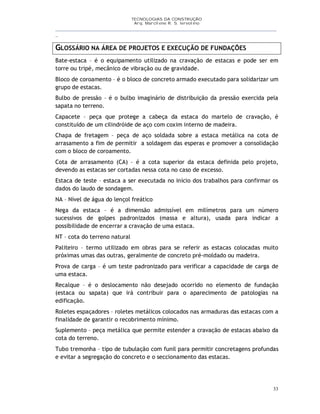 TECNOLOGIAS DA CONSTRUÇÃO
Arq. Marcilene R. S. Iervolino
__________________________________________________________________________________________
_
33
GLOSSÁRIO NA ÁREA DE PROJETOS E EXECUÇÃO DE FUNDAÇÕES
Bate-estaca – é o equipamento utilizado na cravação de estacas e pode ser em
torre ou tripé, mecânico de vibração ou de gravidade.
Bloco de coroamento – é o bloco de concreto armado executado para solidarizar um
grupo de estacas.
Bulbo de pressão – é o bulbo imaginário de distribuição da pressão exercida pela
sapata no terreno.
Capacete – peça que protege a cabeça da estaca do martelo de cravação, é
constituído de um cilindróide de aço com coxim interno de madeira.
Chapa de fretagem – peça de aço soldada sobre a estaca metálica na cota de
arrasamento a fim de permitir a soldagem das esperas e promover a consolidação
com o bloco de coroamento.
Cota de arrasamento (CA) – é a cota superior da estaca definida pelo projeto,
devendo as estacas ser cortadas nessa cota no caso de excesso.
Estaca de teste – estaca a ser executada no início dos trabalhos para confirmar os
dados do laudo de sondagem.
NA – Nível de água do lençol freático
Nega da estaca – é a dimensão admissível em milímetros para um número
sucessivos de golpes padronizados (massa e altura), usada para indicar a
possibilidade de encerrar a cravação de uma estaca.
NT – cota do terreno natural
Paliteiro – termo utilizado em obras para se referir as estacas colocadas muito
próximas umas das outras, geralmente de concreto pré-moldado ou madeira.
Prova de carga – é um teste padronizado para verificar a capacidade de carga de
uma estaca.
Recalque – é o deslocamento não desejado ocorrido no elemento de fundação
(estaca ou sapata) que irá contribuir para o aparecimento de patologias na
edificação.
Roletes espaçadores – roletes metálicos colocados nas armaduras das estacas com a
finalidade de garantir o recobrimento mínimo.
Suplemento – peça metálica que permite estender a cravação de estacas abaixo da
cota do terreno.
Tubo tremonha – tipo de tubulação com funil para permitir concretagens profundas
e evitar a segregação do concreto e o seccionamento das estacas.
 