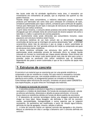 TECNOLOGIAS DA CONSTRUÇÃO
Arq. Marcilene R. S. Iervolino
__________________________________________________________________________________________
_
38
Nos locais onde não há atividade significativa nesta área, é necessário um
investimento em treinamento de pessoal, que as empresas não querem ou não
podem financiar.
Visando atingir estes consumidores, a indústria siderúrgica passou a fornecer
produtos pré fabricados tais como telas para utilização em armaduras de lajes,
armaduras padronizadas para vigas e pilares, armaduras para confecção de sapatas,
treliças para fabricação de pré lajes e execução de estruturas de sustentação para
coberturas com telhas cerâmicas.
A partir desta iniciativa, o consumo destes produtos está sendo implementado pela
divulgação que tem utilizado meios de comunicação de alcance popular tais como a
televisão e o rádio e o patrocínio de eventos populares.
Mais recentemente estão sendo oferecidas aos consumidores inclusive, casas
populares com estrutura metálica (steel frame).
As estruturas metálicas de uso mais comum são as denominadas "treliças"
constituídas de barras que se interligam em pontos denominados "nós" . A principal
característica deste tipo de estrutura é que as cargas a serem sustentadas se
aplicam diretamente nos "nós" gerando esforços de tração ou compressão aos quais
as estruturas tem maios resistência.
As barras metálicas utilizadas nas estruturas têm perfís com dimensões
padronizadas sendo produzidos através de laminação (ferro no estado líquido
colocado em formas) ou constituído por chapas planas dobradas. Estes últimos são
barras mais leves e de menor custo porém geram mais mão de obra para cortar e
emendar (solda ou parafusos) com menor resistência que os laminados.
Dependendo dos pesos a serem sustentados é que se faz a escolha da opção mais
adequada.
7- Estruturas de concreto
O concreto é um material que se caracteriza por ter uma grande resistência a
compressão e não ter resistência a tração. Por este motivo é necessária a inclusão
de barras metálicas para que, com atuação solidária com o concreto através da
aderência entre ambos, os alongamentos possam ser evitados ou limitados.
Como falamos sobre estruturas de concreto, revisamos um pouco sobre CONCRETO e
suas especificações, as quais vimos em Tecnologias dos materiais.
Os 10 passos na execução do concreto
1 – o calculista projeta a estrutura e especifica a resistência à compressão
necessária e o módulo de elasticidade. Em função da concepção estrutural, calcula
os esforços solicitantes, dimensiona e detalha as peças estruturais. A Curva de
Gauss mostra as resistências obtidas em função do desvio-padrão da concreteira
2 -O laboratório de controle tecnológico realiza uma dosagem experimental até
chegar ao traço ideal. Nessa dosagem, são definidas a vida útil do concreto,
coesão, permeabilidade, homogeneidade e outros aspectos que se julgarem
necessários. Os parâmetros são modificados a partir da relação água/cimento,
definição do tipo de agregado, cimento, adições e aditivos.
3 - A usina de concreto realiza um rigoroso controle dos agregados e do cimento.
Mistura os elementos em silos e carrega a betoneira com o concreto definido em
contrato.
 