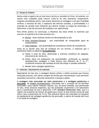 TECNOLOGIAS DA CONSTRUÇÃO
Arq. Marcilene R. S. Iervolino
___________________________________________________________________________________________
3
2 – EXAMES DO TERRENO
Muitas vezes o aspecto de um solo leva o técnico a considerá-lo firme. No entanto, um
exame mais cuidadoso pode mostrar tratar-se de solo altamente compressível,
exigindo consolidação prévia. Este exame denomina-se sondagem e tem por finalidade
verificar a natureza do solo, a espessura das diversas camadas, a profundidade e a
extensão da camada mais resistente que deverá receber as cargas da construção, e
determinar o tipo da estrutura de fundação a ser especificada.
Para efeito prático na construção, a Mecânica dos Solos divide os materiais que
ocorrem na superfície da crosta terrestre em:
a) Rochas - solos rochosos (rochas em decomposição ou sã);
b) Solos Arenosos/Siltuosos - com propriedade de compacidade (grau de
compacidade);
c) Solos Argilosos - com propriedade de consistência (limite de consistência).
Antes de se decidir pelo tipo de fundação em um terreno, é essencial que o
profissional adote os seguintes procedimentos:
a) Visitar o local da obra, detectando a eventual existência de alagados,
afloramento de rochas etc.;
b) Visitar obras em andamento nas proximidades, verificando as soluções
adotadas;Fazer sondagem a trado (broca) com diâmetro de 2” ou 4”,
recolhendo amostras das camadas do solo até atingir a camada resistente;
c) Mandar fazer sondagem geotécnica.
3 – SONDAGEM - EQUIPAMENTOS DE SONDAGEM
Dependendo do tipo solo, a sondagem deverá utilizar o melhor processo que forneça
indicações precisas, sem deixar margem de dúvida para interpretação e que permitam
resultados conclusivos, indicando claramente a solução a adotar.
A sondagem mais executada em solos penetráveis é a sondagem geotécnica a
percussão, de simples reconhecimento, executada com a cravação de um barrilete
amostrador, peça tubular metálica robusta, oca, de ponta bizelada, que penetrando
no solo, retira amostras seqüentes, que são analisadas visualmente e em laboratório
para a classificação do solo e determina o SPT (Standard Penetration Test), que é o
registro da somatória do número de golpes para vencer os dois últimos terços de cada
metro, para a penetração de 15 cm. Nas próximas figuras são mostrados um esquema
do equipamento de sondagem geotécnica de percussão, a planta de locação dos furos
e um laudo de sondagem.
 
