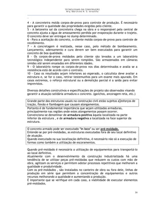TECNOLOGIAS DA CONSTRUÇÃO
Arq. Marcilene R. S. Iervolino
__________________________________________________________________________________________
_
39
4 - A concreteira molda corpos-de-prova para controle de produção. É necessário
para garantir a qualidade das propriedades exigidas pelo cliente.
5 - A betoneira sai da concreteira chega na obra e o responsável pela central de
concreto ajusta a água de amassamento perdida por evaporação durante o trajeto.
O concreto deve ser entregue no slump determinado.
6 - Para a aceitação do concreto, o cliente molda corpos-de-prova para controle de
recebimento.
7 - A concretagem é realizada, nesse caso, pelo método de bombeamento.
Lançamento, adensamento e cura devem ser bem executados para garantir um
concreto de boa qualidade.
8 - Os corpos-de-prova moldados pelo cliente são levados a um laboratório
tecnológico independente para serem rompidos. São armazenados em câmaras
úmidas até serem ensaiados em diferentes idades.
9 - O laboratório rompe os corpos-de-prova nos dias determinados e avalia se a
resistência está de acordo com o contrato.
10 - Caso os resultados sejam inferiores ao esperado, o calculista deve avaliar a
estrutura e, se for o caso, retirar testemunhos para um exame mais apurado. Em
casos extremos, o reforço estrutural ou a demolição parcial é a saída para evitar
imprevistos.
Diversos detalhes construtivos e especificações de projeto são observados visando
garantir a atuação solidária armadura x concreto. (ganchos, ancoragem reta, etc.)
Grande parte das estruturas usuais na construção civil estão sujeitas a esforços de
tração, flexão e flambagem que causam alongamentos.
Portanto é de fundamental importância que sejam utilizadas armaduras,
principalmente nas regiões onde estes alongamentos possam ocorrer.
Convenciona-se denominar de armadura positiva àquela localizada na parte
inferior da estrutura , e de armadura negativa a localizada na face superior da
estrutura.
O concreto armado pode ser executado "in loco" ou ser pré-moldado.
Entende-se por pré-moldadas, as estruturas executadas fora de seu local definitivo
de atuação.
Quando executado na sua localização definitiva, é necessário não só a execução de
formas como também a utilização de escoramentos.
Quando pré-moldado é necessária a utilização de equipamentos para transportá-lo
ao local definitivo.
Atualmente com o desenvolvimento da construção industrializada há uma
tendência de se utilizar peças pré-moldadas que reduzem os custos com mão de
obra, agilizam os serviços e permitem adotar processos repetitivos que melhoram a
qualidade e produtividade.
Com os pré-moldados , são instalados no canteiro de obra ou fora dele, linhas de
produção em série que permitem a concentração de equipamentos e outros
recursos melhorando a qualidade e aumentando a produção.
É importante que se verifique em cada caso, a viabilidade de executar elementos
pré-moldados.
 