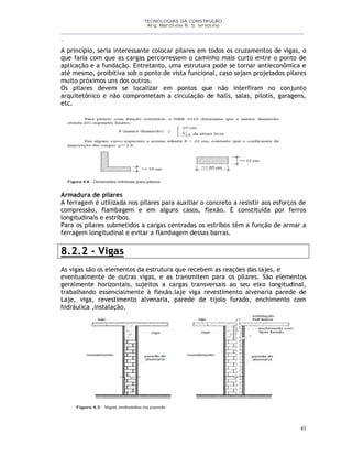 TECNOLOGIAS DA CONSTRUÇÃO
Arq. Marcilene R. S. Iervolino
__________________________________________________________________________________________
_
43
A princípio, seria interessante colocar pilares em todos os cruzamentos de vigas, o
que faria com que as cargas percorressem o caminho mais curto entre o ponto de
aplicação e a fundação. Entretanto, uma estrutura pode se tornar antieconômica e
até mesmo, proibitiva sob o ponto de vista funcional, caso sejam projetados pilares
muito próximos uns dos outros.
Os pilares devem se localizar em pontos que não interfiram no conjunto
arquitetônico e não comprometam a circulação de halls, salas, pilotis, garagens,
etc.
Armadura de pilares
A ferragem é utilizada nos pilares para auxiliar o concreto a resistir aos esforços de
compressão, flambagem e em alguns casos, flexão. É constituída por ferros
longitudinais e estribos.
Para os pilares submetidos a cargas centradas os estribos têm a função de armar a
ferragem longitudinal e evitar a flambagem dessas barras.
8.2.2 - Vigas
As vigas são os elementos da estrutura que recebem as reações das lajes, e
eventualmente de outras vigas, e as transmitem para os pilares. São elementos
geralmente horizontais, sujeitos a cargas transversais ao seu eixo longitudinal,
trabalhando essencialmente à flexão.laje viga revestimento alvenaria parede de
Laje, viga, revestimento alvenaria, parede de tijolo furado, enchimento com
hidráulica ,instalação.
 