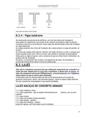 TECNOLOGIAS DA CONSTRUÇÃO
Arq. Marcilene R. S. Iervolino
__________________________________________________________________________________________
_
45
8.2.4 - Vigas baldrame
Na construção convencional de edifícios, ao nível dos blocos de fundação é
executado um vigamento cuja função é dar suporte às paredes e ligar os pilares,
travando a estrutura na horizontal. Essas vigas são denominadas cintas de fundação
ou vigas baldrame.
As cargas atuantes nas cintas de fundação são o peso próprio e carga de parede, se
houver.
As cintas são usadas entre pilares vizinhos, de modo contínuo ou não, e sempre que
existir parede nesse nível. Para as cintas, são válidas as mesmas recomendações
feitas para as vigas em geral, com a ressalva de que as cintas ficam "embutidas: no
próprio solo de fundação.
Em geral, o cintamento não recebe o carregamento de lajes. O contrapiso é
executado diretamente sobre o terreno compactado.
8.3 -LAJES
Uma laje é o elemento estrutural de uma edificação responsável por transmitir as
ações que nela chegam para as vigas que a sustentam, e destas para os pilares. As
lajes são elementos estruturais bidimensionais, caracterizadas por ter a espessura
muito menor do que as outras duas dimensões.
A distinção entre os diversos tipos de laje se faz basicamente em função do
processo construtivo. Assim, nos próximos tópicos, citam-se alguns tipos distintos
de laje usualmente empregados e suas particularidades.
LAJES MACIÇAS DE CONCRETO ARMADO
1.1- Lajes simples e retas
1.2- Lajes cogumelos - que se apóiam diretamente em pilares, com ou sem
capitéis
1.3- Lajes mistas
1.4- Lajes nervuradas (caixão perdido)
1.5- Lajes duplas - grelhas
1.6- Lajes de fundação – radiers
Lajes de vigotas, pré-fabricadas ou pré-moldadas
 