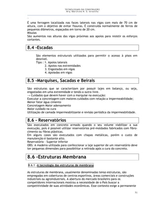 TECNOLOGIAS DA CONSTRUÇÃO
Arq. Marcilene R. S. Iervolino
__________________________________________________________________________________________
_
51
É uma ferragem localizada nas faces laterais nas vigas com mais de 70 cm de
altura, com o objetivo de evitar fissuras. É construída normalmente de ferros de
pequenos diâmetros, espaçados em torno de 20 cm.
Mísulas
São aumentos nas alturas das vigas próximas aos apoios para resistir os esforços
cortantes.
8.4 -Escadas
São elementos estruturais utilizados para permitir o acesso à pisos em
desnível.
Tipo : 1. Apoios laterais
2. Apoios nas extremidades
3. Engastadas em vigas
4. Apoiadas em vigas
8.5 -Marquises, Sacadas e Beirais
São estruturas que se caracterizam por possuir lajes em balanço, ou seja,
engastadas em uma extremidade e tendo a outra livre.
→ Cuidados que devem haver com a marquise na execução:
Executar a concretagem com maiores cuidados com relação a impermeabilidade;
Menor fator água cimento
Concretagem Maior adensamento
Maior cuidado na cura
Utilização de camada impermeabilizante e revisão periódica da impermeabilidade.
8.6 - Reservatórios
São executados em concreto armado quando o seu volume viabilizar a sua
execução, pois é possível utilizar reservatórios pré-moldados fabricados com fibro-
cimento ou fibras plásticas.
Em alguns casos são executados com chapas metálicas, porém o custo de
manutenção é bastante alto.
Reservatório – Superior Inferior
OBS: A madeira utilizada para confeccionar a laje superior de um reservatório deve
ter pequenas dimensões para possibilitar a retirada após a cura do concreto.
8.6 -Estruturas Membrana
8.6.1 -A tecnologia das estruturas de membrana
As estruturas de membrana, usualmente denominadas tenso estruturas, são
empregadas em coberturas de centros esportivos, áreas comerciais e construções
industriais ou agroindustriais. A abertura do mercado brasileiro para os
competidores internacionais mostrou a necessidade de o País buscar a
competitividade de suas atividades econômicas. Esse contexto exige a permanente
 