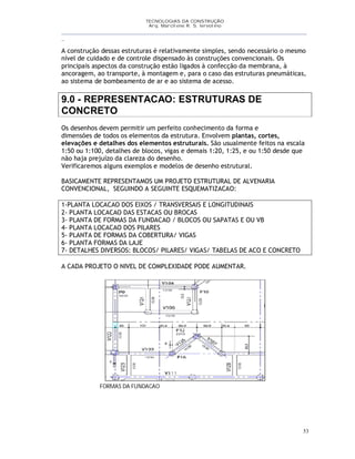TECNOLOGIAS DA CONSTRUÇÃO
Arq. Marcilene R. S. Iervolino
__________________________________________________________________________________________
_
53
A construção dessas estruturas é relativamente simples, sendo necessário o mesmo
nível de cuidado e de controle dispensado às construções convencionais. Os
principais aspectos da construção estão ligados à confecção da membrana, à
ancoragem, ao transporte, à montagem e, para o caso das estruturas pneumáticas,
ao sistema de bombeamento de ar e ao sistema de acesso.
9.0 - REPRESENTACAO: ESTRUTURAS DE
CONCRETO
Os desenhos devem permitir um perfeito conhecimento da forma e
dimensões de todos os elementos da estrutura. Envolvem plantas, cortes,
elevações e detalhes dos elementos estruturais. São usualmente feitos na escala
1:50 ou 1:100, detalhes de blocos, vigas e demais 1:20, 1:25, e ou 1:50 desde que
não haja prejuízo da clareza do desenho.
Verificaremos alguns exemplos e modelos de desenho estrutural.
BASICAMENTE REPRESENTAMOS UM PROJETO ESTRUTURAL DE ALVENARIA
CONVENCIONAL, SEGUINDO A SEGUINTE ESQUEMATIZACAO:
1-PLANTA LOCACAO DOS EIXOS / TRANSVERSAIS E LONGITUDINAIS
2- PLANTA LOCACAO DAS ESTACAS OU BROCAS
3- PLANTA DE FORMAS DA FUNDACAO / BLOCOS OU SAPATAS E OU VB
4- PLANTA LOCACAO DOS PILARES
5- PLANTA DE FORMAS DA COBERTURA/ VIGAS
6- PLANTA FORMAS DA LAJE
7- DETALHES DIVERSOS: BLOCOS/ PILARES/ VIGAS/ TABELAS DE ACO E CONCRETO
A CADA PROJETO O NIVEL DE COMPLEXIDADE PODE AUMENTAR.
FORMAS DA FUNDACAO
 