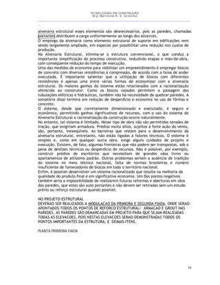 TECNOLOGIAS DA CONSTRUÇÃO
Arq. Marcilene R. S. Iervolino
__________________________________________________________________________________________
_
58
alvenaria estrutural esses elementos são desnecessários, pois as paredes, chamadas
portantes distribuem a carga uniformemente ao longo dos alicerces.
O emprego da alvenaria como elemento estrutural de suporte em edificações vem
sendo largamente ampliado, em especial por possibilitar uma redução nos custos de
produção.
Na Alvenaria Estrutural, elimina-se a estrutura convencional, o que conduz a
importante simplificação do processo construtivo, reduzindo etapas e mão-de-obra,
com conseqüente redução do tempo de execução.
Uma das medidas de economia para viabilizar um empreendimento é empregar blocos
de concreto com diversas resistências à compressão, de acordo com a faixa de andar
executada. É importante salientar que a utilização de blocos com diferentes
resistências é apenas uma entre várias formas de economizar com a alvenaria
estrutural. Os maiores ganhos do sistema estão relacionados com a racionalização
oferecida ao construtor. Como os blocos vazados permitem a passagem das
tubulações elétricas e hidráulicas, também não há necessidade de quebrar paredes. A
somatória disso termina em redução de desperdício e economia no uso de fôrmas e
concreto.
O sistema, desde que corretamente dimensionado e executado, é seguro e
econômico, permitindo ganhos significativos de recursos, com o uso do sistema de
Alvenaria Estrutural a racionalização da construção ocorre naturalmente.
No entanto, tal sistema é limitado. Nesse tipo de obra não são permitidas tensões de
tração, que exigiriam armadura. Prédios muito altos, sujeitos a forte ação do vento,
são, portanto, inexeqüíveis. As barreiras que restam para o desenvolvimento da
alvenaria estrutural, entretanto, não estão ligadas a fatores técnicos. O sistema é
simples e, como em qualquer outra obra, exige alguns cuidados de projeto e
execução. Existem, de fato, algumas fronteiras que não podem ser transpostas, sob a
pena de deslizes técnicos ou desperdício de recursos. Não é possível, por exemplo,
construir prédios de escritórios que necessitam de grandes vãos livres ou
apartamentos de altíssimo padrão. Outros problemas seriam a ausência de tradição
do sistema no meio técnico nacional, falta de normas brasileiras e número
insuficiente de fornecedores de blocos em todo o território nacional.
Enfim, é possível desenvolver um sistema racionalizado que resulta na melhoria da
qualidade do produto final e em significativa economia. Um Dos pontos negativos
também seria a impossibilidade de realizarem futuras reformas e aberturas em vãos
das paredes, que estas são auto portantes e não devem ser retiradas sem um estudo
prévio ou reforço estrutural quando possível.
NO PROJETO ESTRUTURAL
DEVERAO SER REALIZADOS A MODULACAO DA PRIMEIRA E SEGUNDA FIADA, ONDE SERAO
APONTADOS TODOS OS PONTOS DE REFORCO ESTRUTURAL/ ARMACAO E GROUT NAS
PAREDES. AS PAREDES SÃO DEMARCADAS EM PROJETO PARA QUE SEJAM REALIZADAS
TODAS AS ELEVACOES, POIS NESTAS ELEVACOES SERAO DEMONSTRADAS TODOS OS
PONTOS IMPORTANTES DA ESTRUTURA, E DEMAIS ITENS.
PLANTA PRIMEIRA FIADA
 