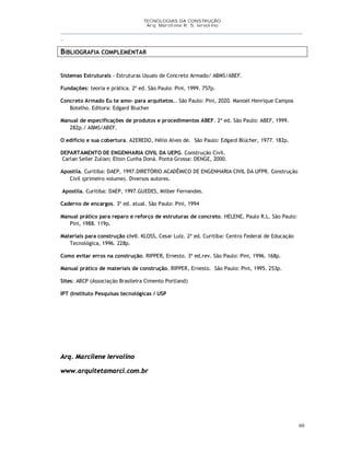 TECNOLOGIAS DA CONSTRUÇÃO
Arq. Marcilene R. S. Iervolino
__________________________________________________________________________________________
_
60
BIBLIOGRAFIA COMPLEMENTAR
Sistemas Estruturais - Estruturas Usuais de Concreto Armado/ ABMS/ABEF.
Fundações: teoria e prática. 2ª ed. São Paulo: Pini, 1999. 757p.
Concreto Armado Eu te amo- para arquitetos.. São Paulo: Pini, 2020. Manoel Henrique Campos
Botelho. Editora: Edgard Blucher
Manual de especificações de produtos e procedimentos ABEF. 2ª ed. São Paulo: ABEF, 1999.
282p./ ABMS/ABEF.
O edifício e sua cobertura. AZEREDO, Hélio Alves de. São Paulo: Edgard Blücher, 1977. 182p.
DEPARTAMENTO DE ENGENHARIA CIVIL DA UEPG. Construção Civil.
Carlan Seiler Zulian; Elton Cunha Doná. Ponta Grossa: DENGE, 2000.
Apostíla. Curitiba: DAEP, 1997.DIRETÓRIO ACADÊMICO DE ENGENHARIA CIVIL DA UFPR. Construção
Civil (primeiro volume). Diversos autores.
Apostíla. Curitiba: DAEP, 1997.GUEDES, Milber Fernandes.
Caderno de encargos. 3ª ed. atual. São Paulo: Pini, 1994
Manual prático para reparo e reforço de estruturas de concreto. HELENE, Paulo R.L. São Paulo:
Pini, 1988. 119p.
Materiais para construção civil. KLOSS, Cesar Luiz. 2ª ed. Curitiba: Centro Federal de Educação
Tecnológica, 1996. 228p.
Como evitar erros na construção. RIPPER, Ernesto. 3ª ed.rev. São Paulo: Pini, 1996. 168p.
Manual prático de materiais de construção. RIPPER, Ernesto. São Paulo: Pini, 1995. 253p.
Sites: ABCP (Associação Brasileira Cimento Portland)
IPT (Instituto Pesquisas tecnológicas / USP
Arq. Marcilene Iervolino
www.arquitetamarci.com.br
 