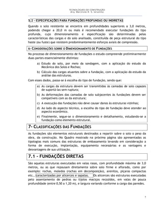 TECNOLOGIAS DA CONSTRUÇÃO
Arq. Marcilene R. S. Iervolino
___________________________________________________________________________________________
7
5.2 – ESPECIFICAÇÕES PARA FUNDAÇÕES PROFUNDAS OU INDIRETAS
Quando o solo resistente se encontra em profundidades superiores a 3,0 metros,
podendo chegar a 20,0 m ou mais é recomendado executar fundações do tipo
profunda, cujo dimensionamento e especificação são determinadas pelas
características das cargas e do solo analisado, constituída de peça estrutural do tipo
haste (ou fuste) que resistem predominantemente esforços axiais de compressão.
6- CONSIDERAÇÕES SOBRE O DIMENSIONAMENTO DE FUNDAÇÕES
No processo de dimensionamento de fundações o estudo compreende preliminarmente
duas partes essencialmente distintas:
a) Estudo do solo, por meio da sondagem, com a aplicação do estudo da
Mecânica dos Solos e Rochas;
b) Cálculo das cargas atuantes sobre a fundação, com a aplicação do estudo da
análise das estruturas.
Com esses dados, passa-se à escolha do tipo de fundação, sendo que:
a) As cargas da estrutura devem ser transmitidas às camadas de solo capazes
de suportá-las sem ruptura;
b) As deformações das camadas de solo subjacentes às fundações devem ser
compatíveis com as da estrutura;
c) A execução das fundações não deve causar danos às estruturas vizinhas;
d) Ao lado do aspecto técnico, a escolha do tipo de fundação deve atender ao
aspecto econômico.
e) Finalmente, segue-se o dimensionamento e detalhamento, estudando-se a
fundação como elemento estrutural.
7- CLASSIFICAÇÕES DAS FUNDAÇÕES
As fundações são elementos estruturais destinados a repartir sobre o solo o peso da
obra, da construção. No Quadro mostrado na próxima página são apresentadas as
tipologias mais comuns das estruturas de embasamento levando em consideração a
forma de execução, implantação, equipamento necessárias e as vantagens e
desvantagens de sua utilização.
7.1 - FUNDAÇÕES DIRETAS
São aquelas estruturas executadas em valas rasas, com profundidade máxima de 3,0
metros, ou as que repousam diretamente sobre solo firme e aflorado, como por
exemplo: rochas, moledos (rochas em decomposição), arenitos, piçaras compactas
etc., caracterizadas por alicerces e sapatas. Os alicerces são estruturas executadas
pelo assentamento de pedras ou tijolos maciços recozidos, em valas de pouca
profundidade (entre 0,50 a 1,20 m), e largura variando conforme a carga das paredes.
 