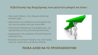 Η βελτύωςη τησ διαχεύριςησ των μελετών μπορεύ να εύναι :
•

Οικονομία πόρων, που σήμερα ειδικά έχει
ιδιαίτερη αξία.

•

Αξιοποίηση του ανθρώπινου δυναμικού και
της τεχνογνωσίας που έχει αποκτηθεί.

•

Ουσιαστική επικράτηση της διαφάνειας, της
αξιοκρατίας και της αποτελεσματικότητας.

•

Δημιουργία ενός μεγάλου πολλαπλασιαστή
ωφελιμότητας.

•

Ευκαιρία για αλλαγή πορείας της οικονομίας
τόσο σε τοπικό όσο και εθνικό επίπεδο.

ΣΕΛΙΚΑ ΑΞΙΖΕΙ ΝΑ ΣΟ ΠΡΟ΢ΠΑΘΗ΢ΟΤΜΕ

 