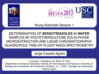 DETERMINATION OF BENZOTRIAZOLES IN WATER
SAMPLES BY POLYETHERSULFONE SOLID-PHASE
MICROEXTRACTION AND LIQUID CHROMATOGRAPHY
QUADRUPOLE TIME-OF-FLIGHT MASS SPECTROMETRY
Jorge Casado Agrelo
Young Scientists Session 1
J. Casado, I. Rodríguez, M. Ramil, R. Cela
Department of Analytical Chemistry, Institute of Food Analysis and Research, University of
Santiago de Compostela. R/ Constantino Candeira, s/n - 15782 - Santiago de Compostela,
Galicia, Spain
 
