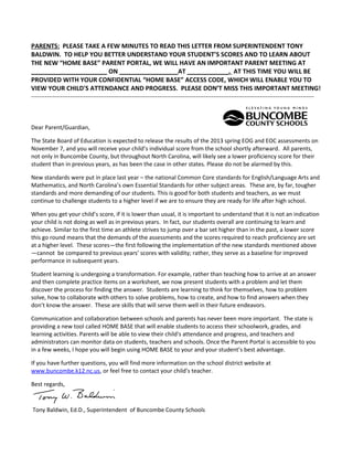 PARENTS: PLEASE TAKE A FEW MINUTES TO READ THIS LETTER FROM SUPERINTENDENT TONY
BALDWIN. TO HELP YOU BETTER UNDERSTAND YOUR STUDENT’S SCORES AND TO LEARN ABOUT
THE NEW “HOME BASE” PARENT PORTAL, WE WILL HAVE AN IMPORTANT PARENT MEETING AT
______________________ ON _________________AT ____________. AT THIS TIME YOU WILL BE
PROVIDED WITH YOUR CONFIDENTIAL “HOME BASE” ACCESS CODE, WHICH WILL ENABLE YOU TO
VIEW YOUR CHILD'S ATTENDANCE AND PROGRESS. PLEASE DON’T MISS THIS IMPORTANT MEETING!
--------------------------------------------------------------------------------------------------------------------------------------------------

Dear Parent/Guardian,
The State Board of Education is expected to release the results of the 2013 spring EOG and EOC assessments on
November 7, and you will receive your child’s individual score from the school shortly afterward. All parents,
not only in Buncombe County, but throughout North Carolina, will likely see a lower proficiency score for their
student than in previous years, as has been the case in other states. Please do not be alarmed by this.
New standards were put in place last year – the national Common Core standards for English/Language Arts and
Mathematics, and North Carolina’s own Essential Standards for other subject areas. These are, by far, tougher
standards and more demanding of our students. This is good for both students and teachers, as we must
continue to challenge students to a higher level if we are to ensure they are ready for life after high school.
When you get your child’s score, if it is lower than usual, it is important to understand that it is not an indication
your child is not doing as well as in previous years. In fact, our students overall are continuing to learn and
achieve. Similar to the first time an athlete strives to jump over a bar set higher than in the past, a lower score
this go round means that the demands of the assessments and the scores required to reach proficiency are set
at a higher level. These scores—the first following the implementation of the new standards mentioned above
—cannot be compared to previous years’ scores with validity; rather, they serve as a baseline for improved
performance in subsequent years.
Student learning is undergoing a transformation. For example, rather than teaching how to arrive at an answer
and then complete practice items on a worksheet, we now present students with a problem and let them
discover the process for finding the answer. Students are learning to think for themselves, how to problem
solve, how to collaborate with others to solve problems, how to create, and how to find answers when they
don’t know the answer. These are skills that will serve them well in their future endeavors.
Communication and collaboration between schools and parents has never been more important. The state is
providing a new tool called HOME BASE that will enable students to access their schoolwork, grades, and
learning activities. Parents will be able to view their child's attendance and progress, and teachers and
administrators can monitor data on students, teachers and schools. Once the Parent Portal is accessible to you
in a few weeks, I hope you will begin using HOME BASE to your and your student’s best advantage.
If you have further questions, you will find more information on the school district website at
www.buncombe.k12.nc.us, or feel free to contact your child’s teacher.
Best regards,

Tony Baldwin, Ed.D., Superintendent of Buncombe County Schools

 