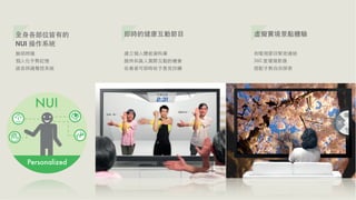 全⾝身各部位皆有的   即時的健康互動節⺫⽬目     虛擬實境景點體驗
NUI 操作系統
臉部辨識        建⽴立個⼈人體能資料庫     和電視節⺫⽬目緊密連結
個⼈人化⼿手勢記憶   提供和真⼈人實際互動的機會   360 度環場影像
語⾳音辨識聲控系統   收看者可即時給予意⾒見回饋   搭配⼿手勢⾃自由探索
 