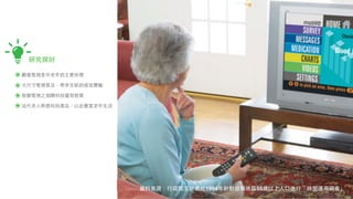 研究探討

觀看電視是中⽼老年的主要休閒

⼤大尺⼨寸電視普及，帶來全新的感官體驗

智慧電視之相關科技蓬勃發展

這代⽼老⼈人熟悉科技產品，以此豐富⽼老年⽣生活




                          資料來源：⾏行政院主計處於1994年針對台灣地區55歲以上⼈人⼝口進⾏行「時間運⽤用調查」
 