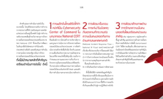 108
ส�ำหรับแผนการด�ำเนินงานต่อไปใน
อนาคตนั้น ไทยเซิร์ตจะยกระดับการท�ำงาน
จากหน่วยงานที่ให้การสนับสนุนทางเทคนิค
แก่หน่วยงานอื่นอยู่เบื้องหลัง ไปสู่การท�ำงาน
ระดับประเทศเพื่อเฝ้าระวังภาพรวมการรักษา
ความมั่นคงปลอดภัยของประเทศในบทบาท
ของ National CERT ซึ่งจะเป็นการพัฒนา
ในเชิงรุกเพื่อรับผิดชอบภารกิจในระดับ
ประเทศอย่างเต็มตัวและสนับสนุนการด�ำเนิน
การตามนโยบายของรัฐบาลในการรักษา
ความมั่นคงปลอดภัยไซเบอร์ของประเทศ
ทั้งนี้มีเป้าหมายหลักที่สำ�คัญจะ
เตรียมดำ�เนินการต่อไป ดังนี้�
1การผลักดันไทยเซิร์ตให้ทำ�
หน้าที่เป็น Cybersecurity
Center of Command ใน
บทบาทของ National CERT
ที่จะต้องมีการวางโครงสร้างการบริหารจัดการ
และบูรณาการนโยบายการรักษาความมั่นคง
ปลอดภัยไซเบอร์ของประเทศ การจัดท�ำ
นโยบายระดับชาติเพื่อรับมือ ป้องกัน และลด
ความเสี่ยงอันเกิดจากสถานการณ์ภัยคุกคาม
ไซเบอร์ที่อาจจะเกิดขึ้นได้ทุกเมื่อ รวมถึงการ
ก�ำหนดแนวทางและมาตรการเกี่ยวกับการ
รักษาความมั่นคงปลอดภัยไซเบอร์ที่สอดรับ
กับกรอบนโยบายที่คณะกรรมการความมั่นคง
ปลอดภัยไซเบอร์แห่งชาติก�ำหนด และผลัก
ดันการด�ำเนินงานตามกรอบนโยบายดังกล่าว
2การพัฒนาขั้นตอน
การแจ้ง/รับมือเหตุ
ภัยคุกคามที่กระทบต่อ
ความมั่นคงปลอดภัยทาง
ด้านสารสนเทศแห่งชาติ
(National Incident Response Flow –
National IR Flow) ระหว่างหน่วยงานที่
เกี่ยวข้องซึ่งประกอบด้วย4ขั้นตอนหลักได้แก่
1) กระบวนการรับมือเมื่อตรวจพบเหตุการณ์
2) การวิเคราะห์และประเมินผลเบื้องต้น
3) การรายงานเหตุภัยคุกคามตามล�ำดับ
ชั้นจนถึงระดับนโยบาย
4) การยืนยันผลวิเคราะห์และการติดตามผล
ทั้งนี้เพื่อให้มีการส่งต่อข้อมูลส�ำคัญไป
ยังทุกหน่วยงานที่เกี่ยวข้องและเชื่อมโยงการ
ท�ำงานระหว่างกันทั้งระบบและรวมถึงการผลัก
ดันให้ National IR Flow นี้ได้รับการยอมรับ
ทั่วกันและเพื่อน�ำไปสู่การปฏิบัติอย่างจริงจัง
3การพัฒนาศักยภาพด้าน
การรักษาความมั่นคง
ปลอดภัยไซเบอร์ของหน่วยงาน
สำ�คัญ เช่น กลุ่มธนาคาร กลุ่มโครงสร้าง
พื้นฐานส�ำคัญ และหน่วยงานด้านความมั่นคง
ด้วยการผลักดันในการจัดตั้ง Sector-based
CERT ให้มีความเข้มแข็ง เพื่อประสานความ
ร่วมมือระหว่างไทยเซิร์ตและหน่วยงานส�ำคัญใน
การรับมือและจัดการภัยคุกคามรวมถึงพัฒนา
ให้เป็นเครือข่ายส�ำหรับการแลกเปลี่ยนข้อมูล
ภัยคุกคามส�ำคัญที่เกิดขึ้นและส่งผลกระ
ทบกับหน่วยงานในประเทศ
 