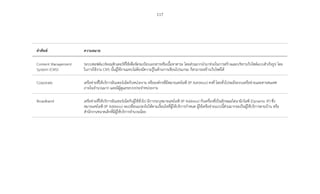 117
ค�ำศัพท์ ความหมาย
Content Management
System (CMS)
ระบบซอฟต์แวร์คอมพิวเตอร์ที่ใช้เพื่อจัดระเบียบเอกสารหรือเนื้อหาสาระ โดยส่วนมากน�ำมาช่วยในการสร้างและบริหารเว็บไซต์แบบส�ำเร็จรูป โดย
ในการใช้งาน CMS นั้นผู้ใช้งานแทบไม่ต้องมีความรู้ในด้านการเขียนโปรแกรม ก็สามารถสร้างเว็บไซต์ได้
Corporate เครือข่ายที่ให้บริการอินเทอร์เน็ตกับหน่วยงาน หรือองค์กรที่มีหมายเลขไอพี (IP Adrdress) คงที่ โดยทั่วไปจะมีระบบเครือข่ายและสารสนเทศ
ภายในจ�ำนวนมาก และมีผู้ดูแลระบบประจ�ำหน่วยงาน
Broadband เครือข่ายที่ให้บริการอินเทอร์เน็ตกับผู้ใช้ทั่วไป มีการระบุหมายเลขไอพี (IP Address) กับเครื่องที่เป็นลักษณะไดนามิกไอพี (Dynamic IP) ซึ่ง
หมายเลขไอพี (IP Address) จะเปลี่ยนแปลงไปได้ตามเงื่อนไขที่ผู้ให้บริการก�ำหนด ผู้ใช้เครือข่ายแบบนี้ส่วนมากจะเป็นผู้ใช้บริการตามบ้าน หรือ
ส�ำนักงานขนาดเล็กที่มีผู้ใช้บริการจ�ำนวนน้อย
 