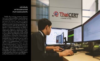 32
บริการรับมือ
และจัดการสถานการณ์
ด้านความมั่นคงปลอดภัย
ไทยเซิร์ต เป็น Computer Emergency Response
Team (CERT) ระดับประเทศที่ได้รับการยอมรับเป็นตัวแทน
ประเทศไทยในเครือข่าย CERT ระหว่างประเทศ เช่น
Asia Pacific CERT (APCERT) และ Forum of Incident
Response and Security Teams (FIRST) ท�ำหน้าที่รับแจ้ง
เหตุภัยคุกคาม ตรวจสอบ วิเคราะห์หาสาเหตุของปัญหา และ
ประสานงานกับหน่วยงานที่เกี่ยวข้องเพื่อระงับเหตุและแก้ไข
ปัญหานั้น ๆ ปัจจุบันก�ำหนดระดับคุณภาพการให้บริการ
(Service Level Agreement: SLA) ในการวิเคราะห์และ
แจ้งเตือนภัยคุกคามให้กับหน่วยงานที่เกี่ยวข้องทราบภายใน
2 วันท�ำการ เพื่อจ�ำกัดความเสียหายที่อาจเกิดขึ้น และฟื้นฟู
ระบบและการให้บริการโดยเร็วที่สุดซึ่งจะยกระดับการด�ำเนิน
การขึ้นเป็นขั้นตอนการรับมือและจัดการภัยคุกคามในระดับ
ประเทศ (National Incident Response Flow) ในปี 2556
ไทยเซิร์ตได้ด�ำเนินการรับมือและจัดการสถานการณ์ด้าน
ความมั่นคงปลอดภัยไปแล้ว 1,745 กรณี แบ่งเป็นประเภท
การฉ้อฉล (Fraud) สูงสุดคิดเป็นร้อยละ 39.77 การบุกรุก
หรือเจาะระบบได้ส�ำเร็จ (Intrusions) ร้อยละ 36.16 และ
ความพยายามจะบุกรุกเข้าระบบ (Intrusion Attempts)
ร้อยละ 18.11 ในจ�ำนวนนี้รวมถึงการให้ค�ำปรึกษาแก่หน่วย
งานของรัฐที่ถูกเจาะระบบเว็บไซต์เพื่อแก้ไขปัญหา นอกจาก
นี้ในช่วงเหตุการณ์ไม่ปกติทางการเมืองในปลายปี 2556
ไทยเซิร์ตได้ให้ความช่วยเหลือในการส�ำรองข้อมูล และจัดหา
สถานที่ส�ำหรับติดตั้งระบบให้แก่หน่วยงานของรัฐส�ำคัญหลาย
แห่งที่ถูกปิดล้อมและไม่สามารถท�ำงานได้ตามปกติด้วย
 