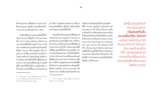 49
ที่ควบคุม Botnet ที่ติดมัลแวร์ ZeroAccess4
ซึ่งคาดว่าผลจากปฏิบัติการเหล่านี้จะท�ำให้
จ�ำนวน Botnet ที่พบในปี 2557 ลดลง
ส�ำหรับสถิติจ�ำนวนหมายเลขไอพีที่ไม่ซ�้ำ
กันของ Botnet ที่มีสูงถึง 2.8 ล้านหมายเลข
นั้น พบว่าการค�ำนวณโดยการนับจ�ำนวน
หมายเลขไอพีที่ไม่ซ�้ำตลอดปี 2556 อาจไม่
สามารถสะท้อนจ�ำนวนเครื่องคอมพิวเตอร์ที่
มีปัญหา Botnet ได้อย่างถูกต้อง เนื่องจาก
รูปแบบการใช้หมายเลขไอพี ในเครือข่าย
บรอดแบนด์ตามบ้านโดยส่วนใหญ่ จะไม่มีการ
ก�ำหนดหมายเลขไอพีจริงให้กับผู้ใช้แต่ละราย
อย่างถาวร หมายเลขไอพีใหม่จะถูกก�ำหนดให้
ผู้ใช้งานทุกครั้งที่เริ่มใช้งาน และมีอายุในการ
ใช้งานหมายเลขไอพีนี้เป็นเวลาจ�ำกัดประมาณ
4	 Microsoft, http://www.microsoft.com/
en-us/news/press/2013/dec13/12-
05zeroaccessbotnetpr.aspx
24 ชั่วโมง โดยหลังจากหมดอายุการใช้งาน
หมายเลขไอพีนี้แล้ว ผู้ให้บริการอินเทอร์เน็ต
จะก�ำหนดหมายเลขไอพีใหม่ให้
ด้วยเหตุนี้เครื่องคอมพิวเตอร์ที่ติดมัลแวร์
ประเภท Botnet อาจถูกนับว่าว่าพบ Botnet
ทุกวันด้วยหมายเลขไอพีที่ต่างกัน ท�ำให้การ
ค�ำนวณจ�ำนวนเครื่องคอมพิวเตอร์ที่ติดมัลแวร์
ประเภทBotnetด้วยวิธีการนับหมายเลขไอพีที่
ไม่ซ�้ำที่พบตลอดทั้งปี มีความคลาดเคลื่อนจาก
ความเป็นจริงค่อนข้างมาก ดังนั้นจึงได้มีหลัก
การในการค�ำนวณจ�ำนวนเครื่องคอมพิวเตอร์
ที่ติดมัลแวร์ประเภท Botnet อีกรูปแบบหนึ่ง
คือ การใช้จ�ำนวนสูงสุดของหมายเลขไอพีที่ไม่
ซ�้ำกันในรายงานของแต่ละวันจากข้อมูลทั้งปี5
ซึ่งมีจ�ำนวนเท่ากับ 105,232 หมายเลข นั่น
หมายความว่า มีเครื่องคอมพิวเตอร์จ�ำนวน
5	 CERT Polska. https://www.cert.pl/PDF/
Report_CP_2013.pdf
ไม่น้อยกว่าหนึ่งแสนเครื่องในประเทศไทย
ที่ติด Botnet และในความเป็นจริงอาจมี
จ�ำนวนมากกว่านี้ เนื่องจากในระบบเครือ
ข่ายโดยทั่วไป มักมีคอมพิวเตอร์หลายเครื่อง
ที่เชื่อมต่อกับอินเทอร์เน็ตโดยใช้หมายเลขไอ
พีจริงร่วมกัน ส่วนภัยคุกคามประเภท Open
ProxyServer,WebDefacement,Malware
URL และ Phishing นั้น ยังคงสามารถใช้
วิธีการค�ำนวณ โดยการนับจ�ำนวนหมายเลข
ไอพีที่ไม่ซ�้ำตลอดทั้งปีได้ เนื่องจากภัยคุกคาม
ประเภทเหล่านี้จะเกิดกับเครื่องแม่ข่าย ซึ่ง
มักได้รับการก�ำหนดหมายเลขไอพีจริงไว้โดย
ไม่ได้มีการเปลี่ยนแปลง
มีเครื่องคอมพิวเตอร์�
จำ�นวนไม่น้อยกว่า�
หนึ่งแสนเครื่องใน
ประเทศไทยที่ติด Botnet
และในความเป็นจริงอาจมี
จำ�นวนมากกว่านี้ เนื่องจาก
ในระบบเครือข่ายโดย
ทั่วไป มักมีคอมพิวเตอร์
หลายเครื่องที่เชื่อมต่อกับ
อินเทอร์เน็ตโดยใช้หมายเลข�
ไอพีจริงร่วมกัน
 