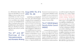 79
ต่าง ๆ ที่มีประโยชน์ต่อการพัฒนาการรับมือ
ภัยคุกคามอย่างมีประสิทธิภาพ นอกจากนี้
ยังมีผู้แทนจากหน่วยงานภาครัฐ ภาคเอกชน
และองค์กรอิสระ เช่น APNIC, Microsoft
และ Australian Federal Police เข้าร่วม
บรรยาย แลกเปลี่ยนความรู้ ความคิดเห็น
และประสบการณ์ ในหัวข้อที่เกี่ยวข้องกับ
วิวัฒนาการของภัยคุกคามด้านสารสนเทศ
ตั้งแต่สิ่งที่พบในอดีต จนถึงแนวโน้มที่จะเกิด
ขึ้นในอนาคต เพื่อเตรียมความพร้อมและ
พัฒนาศักยภาพในการเฝ้าระวัง และรับมือ
เหตุภัยคุกคาม
The 47th
and 48th
Meetings of the
Telecommunications
and Information Wroking
Group (APEC TEL 47 
APEC TEL 48)
ไทยเซิร์ตได้รับมอบหมายให้ปฏิบัติหน้าที่
ในนาม สพธอ. เดินทางพร้อมกับคณะผู้แทน
ประเทศไทย เข้าร่วมการประชุมคณะท�ำงาน
เอเปคด้านโทรคมนาคมและสารสนเทศ(APEC
Telecommunications and Information
Working Group หรือ APEC TEL WG) ครั้งที่
47ที่อินโดนีเซียเมื่อเดือนเมษายน2556และ
ครั้งที่ 48 ที่สหรัฐอเมริกา เมื่อเดือนกันยายน
2556 โดยได้รับมอบหมายจากกระทรวง
เทคโนโลยีสารสนเทศและการสื่อสาร ให้
รับผิดชอบการประชุมกลุ่มย่อย Security
and Prosperity Steering Group (SPSG)
และปฏิบัติหน้าที่รองประธาน SPSG ในฐานะ
ตัวแทนประเทศไทยโดยมีวาระครองต�ำแหน่ง
เป็นเวลา 2 ปี ผู้แทนไทยเซิร์ตได้ร่วมเป็น
วิทยากรบรรยายCybercrimeExpertsGroup
การเข้าร่วมแสดงความคิดเห็นในการประชุม
เชิงปฏิบัติการ Security of Mobile Device
Workshop และ Comparing Approach to
Botnet Prevention, Identification and
Mitigation Workshop เป็นต้น
The 2nd
ASEAN Network
Security Action Council
(ANSAC)
การประชุม ASEAN Network Security
Action Council หรือ ANSAC เมื่อวันที่ 19
สิงหาคม 2556 ที่เมืองมานาโด ประเทศ
อินโดนีเซีย เป็นอีกเวทีการประชุมที่ทีม CERT
ของภูมิภาคอาเซียนได้มีโอกาสร่วมแสดงความ
คิดเห็นและเผยแพร่บทบาทของ CERT ในการ
ช่วยปกป้องรักษาความมั่นคงปลอดภัยของ
ระบบเครือข่ายของภูมิภาคอาเซียนร่วมกัน
ในการประชุม The 2nd
ANSAC นี้ ผู้แทน
ไทยเซิร์ต ได้นำ�เสนอข้อเสนอโครงการใหม่
“Common Incident Handling and
Escalation Framework” เพื่อผลักดันความ
ริเริ่มสองส่วนในอาเซียน คือ (1) การส�ำรวจข้อ
จ�ำกัดทางกฎหมาย ระเบียบปฏิบัติในการให้
ความร่วมมือกันในการรับมือภัยคุกคามใน
ระดับประเทศหรือภูมิภาค (2) การก�ำหนด
แนวปฏิบัติร่วมกันในการรับมือภัยคุกคามและ
การยกระดับการรับมือภัยคุกคาม เพื่อใช้เป็น
แนวทางส�ำหรับการรับมือภัยคุกคามร่วมกัน
ของอาเซียน รวมถึงเป็นแนวทางในการพัฒนา
แนวปฏิบัติในการรับมือภัยคุกคามสารสนเทศ
ส�ำหรับประเทศที่ยังไม่มีเพื่อพัฒนากรอบการ
ท�ำงานร่วมกันระหว่างหน่วยงานในอาเซียนใน
การรับมือกับเหตุการณ์ภัยคุกคามที่อาจส่งผลก
ระทบข้ามพรมแดน ซึ่งที่ประชุม ANSAC มีมติ
ให้ส�ำรวจข้อจ�ำกัดทางกฏหมายและระเบียบการ
 