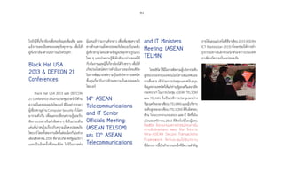 81
ไปยังผู้ที่เกี่ยวข้องเพื่อขอข้อมูลเพิ่มเติม และ
แจ้งรายละเอียดของเหตุภัยคุกคาม เพื่อให้
ผู้ที่เกี่ยวข้องด�ำเนินการแก้ไขปัญหา
Black Hat USA
2013  DEFCON 21
Conferences
Black Hat USA 2013 และ DEFCON
21Conferenceเป็นงานประชุมประจ�ำปีด้าน
ความมั่นคงปลอดภัยไซเบอร์ ที่มีเหล่าบรรดา
ผู้เชี่ยวชาญด้าน Computer Security ทั่วโลก
มารวมตัวกัน เพื่อแลกเปลี่ยนความรู้และรับ
ฟังการบรรยายในหัวข้อต่าง ๆ ที่เป็นประเด็น
เด่นที่น่าสนใจเกี่ยวกับความมั่นคงปลอดภัย
ไซเบอร์โดยทั้งสองงานจัดขึ้นต่อเนื่องกันในช่วง
เดือนสิงหาคม2556ที่ลาสเวกัสสหรัฐอเมริกา
และเป็นอีกครั้งที่ไทยเซิร์ต ได้มีโอกาสส่ง
ผู้แทนเข้าร่วมงานดังกล่าว เพื่อเพิ่มพูนความรู้
ทางด้านความมั่นคงปลอดภัยไซเบอร์ในระดับ
ผู้เชี่ยวชาญโดยเฉพาะข้อมูลภัยคุกคามรูปแบบ
ใหม่ ๆ และน�ำความรู้ที่ได้กลับมาถ่ายทอดให้
กับทีมงานและผู้ที่เกี่ยวข้องได้รับทราบ เพื่อให้
เกิดประโยชน์ต่อการด�ำเนินงานของไทยเซิร์ต
ในการพัฒนาองค์ความรู้ในเชิงวิชาการเทคนิค
ชั้นสูงเกี่ยวกับการรักษาความมั่นคงปลอดภัย
ไซเบอร์
14th
ASEAN
Telecommunications
and IT Senior
Officials Meeting:
(ASEAN TELSOM)
และ 13th
ASEAN
Telecommunications
and IT Ministers
Meeting: (ASEAN
TELMIN)
ไทยเซิร์ตได้มีโอกาสติดตามผู้บริหารระดับ
สูงของกระทรวงเทคโนโลยีสารสนเทศและ
การสื่อสาร เข้าร่วมการประชุมและสนับสนุน
ข้อมูลทางเทคนิคให้แก่ท่านรัฐมนตรีและปลัด
กระทรวงฯ ในการประชุม ASEAN TELSOM
และ TELMIN ซึ่งเป็นเวทีการประชุมระหว่าง
รัฐมนตรีของอาเซียน (TELMIN) และผู้บริหาร
ระดับสูงของอาเซียน (TELSOM) ที่รับผิดชอบ
ด้าน Telecommunication และ IT จัดขึ้นใน
เดือนพฤศจิกายน 2556 ที่สิงคโปร์ โดยผู้แทน
ไทยเซิร์ต ได้รายงานผลการดำ�เนินโครงการใน
ความรับผิดชอบของ สพธอ. ได้แก่ โครงการ
Intra-ASEAN Secure Transactions
Framework ให้ที่ประชุมได้รับทราบ
ซึ่งโครงการนี้เป็นกิจกรรมหนึ่งที่มีความส�ำคัญ
ภายใต้แผนแม่บทไอซีทีอาเซียน2015(ASEAN
ICT Masterplan 2015) ซึ่งจะช่วยให้การท�ำ
ธุรกรรมทางอิเล็กทรอนิกส์ระหว่างประเทศ
อาเซียนมีความมั่นคงปลอดภัย
 