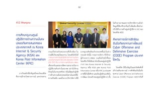 82
4.1.2 ศึกษาดูงาน
การศึกษาดูงานศูนย์
ปฏิบัติการด้านความมั่นคง
ปลอดภัยสารสนเทศของ
ประเทศเกาหลี ณ Korea
Internet  Security
Agency (KISA) และ
Korea Post Information
Center (KPIC)
ภารกิจหลักที่ส�ำคัญหนึ่งของไทยเซิร์ต
คือการเฝ้าระวังสถานการณ์ และประสาน
งานแก้ไขร่วมกับหน่วยงานที่เกี่ยวข้อง ใน
กรณีที่เกิดเหตุภัยคุกคาม ไทยเซิร์ตจึงได้
วางแผนการสร้างศูนย์ปฏิบัติการด้านความมั่นคง
ปลอดภัยสารสนเทศ (Security Operation Center
หรือ SOC) ขึ้น ณ สำ�นักงานแห่งใหม่ของ สพธอ.
เพื่อรองรับและขยายขีดความสามารถในการ
ปฏิบัติงานดังกล่าวในอนาคต อย่างไรก็ตาม
ปัจจุบันในประเทศไทย ยังไม่มีศูนย์ปฏิบัติ
การด้านความมั่นคงปลอดภัยสารสนเทศที่มี
ความทันสมัย และมีระบบบริหารจัดการที่มี
มาตรฐานทัดเทียมกับประเทศชั้นน�ำในต่าง
ประเทศ ดังนั้น กรรมการบริหาร ที่ปรึกษา
ผู้อ�ำนวยการ สพธอ. รวมถึงเจ้าหน้าที่ของ
ไทยเซิร์ต จึงได้เดินทางไปเยี่ยมชมศูนย์ปฏิบัติ
การฯ ของ Korea Internet  Security
Agency หรือ KISA และ Korea Post
Information Center หรือ KPIC ณ ประเทศ
เกาหลีใต้เพื่อศึกษาและเรียนรู้หลักแนวคิดใน
การพัฒนา โครงสร้างของศูนย์ปฏิบัติการฯ ทั้ง
ในด้านกายภาพและการบริหารจัดการแล้วน�ำ
ข้อมูลที่ได้มาศึกษาค้นคว้าเพิ่มเติม เพื่อน�ำมา
ปรับใช้กับการสร้างศูนย์ปฏิบัติการ SOC ของ
ไทยเซิร์ต ต่อไป
สังเกตการณ์การซักซ้อม
รับมือภัยคุกคามทางไซเบอร์
Cyber Offensive and
Defensive Exercise
(CODE) Program ประเทศ
ไต้หวัน
ไทยเซิร์ต ได้รับเชิญเป็นแขกกิตติมศักดิ์
เข้าร่วมสังเกตการณ์ การซักซ้อมรับมือภัย
คุกคาม Cyber Offensive and Defensive
Exercise (CODE) Program ระหว่างวันที่
 