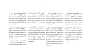 89
GIAC Security Essentials (GSEC)
เป็นประกาศนียบัตรส�ำหรับผู้เชี่ยวชาญด้าน
ความมั่นคงปลอดภัยที่ครอบคลุมเนื้อหาที่
หลากหลาย ผู้ได้รับประกาศนียบัตรต้องมี
ความรู้ความเข้าใจในด้านความมั่นคงปลอดภัย
สารสนเทศและพร้อมจะน�ำไปใช้ปฏิบัติงานใน
หน่วยงานได้จริง
GIAC Certified Intrusion Analyst
(GCIA)เป็นประกาศนียบัตรส�ำหรับผู้เชี่ยวชาญ
ที่มีความรู้ และทักษะความสามารถในการติด
ตั้งปรับแต่งและเฝ้าติดตามระบบตรวจหาการ
บุกรุก ที่สามารถน�ำข้อมูลจราจรของระบบ
เครือข่ายมาแปลความหมายและวิเคราะห์ได้
อย่างมีประสิทธิภาพ
GIAC Penetration Tester (GPEN)
เป็นประกาศนียบัตรส�ำหรับผู้เชี่ยวชาญด้าน
ความมั่นคงปลอดภัยที่มีหน้าที่ในการประเมิน
ระบบเครือข่ายเป้าหมายเพื่อค้นหาช่องโหว่
ของระบบ โดยมีเนื้อหาครอบคลุมไปถึงการ
ทดสอบเจาะระบบ (Penetration Testing)
ข้อกฎหมายเกี่ยวกับการทดสอบเจาะระบบ
และการด�ำเนินการทดสอบเจาะระบบอย่าง
เหมาะสม รวมถึงเทคนิคต่าง ๆ ในการทดสอบ
เจาะระบบ
Security+เป็นประกาศนียบัตรด้านความ
มั่นคงปลอดภัยจาก CompTIA ที่พัฒนาขึ้นมา
ในปีพ.ศ.2545เพื่อทดสอบพื้นฐานความรู้ทาง
ด้านความมั่นคงปลอดภัยของระบบเครือข่าย
การใช้เครื่องมือ และขั้นตอนการด�ำเนินงาน
เพื่อตอบสนองต่อเหตุการณ์ด้านความมั่นคง
ปลอดภัย รวมไปถึงหัวข้อเชิงธุรกิจอย่างเช่น
การบริหารความเสี่ยงและการรับมือภัยคุกคาม
ทางสารสนเทศ
Certified Ethical Hacker (CEH)
เป็นประกาศนียบัตรส�ำหรับผู้เชี่ยวชาญในการ
ทดสอบเจาะระบบซึ่งออกโดย EC-Council
โดยเนื้อหา ครอบคลุมถึงเรื่องช่องโหว่ของ
ระบบ เทคนิคการโจมตี และเครื่องมือในการ
เจาะระบบที่รวบรวมมาจากชุมชนนักวิจัยด้าน
ความมั่นคงปลอดภัย
GIAC Certified Forensic Examiner
(GCFE)เป็นประกาศนียบัตรส�ำหรับผู้เชี่ยวชาญ
ที่มีความรู้ความเข้าใจในการวิเคราะห์พิสูจน์
หลักฐานทางคอมพิวเตอร์ โดยจะเน้นทักษะ
ส�ำคัญในการรวบรวมและวิเคราะห์ข้อมูลจาก
คอมพิวเตอร์ที่ใช้ระบบปฏิบัติการ Windows
รวมไปถึงการจัดท�ำรายงาน การค้นหาและ
จัดเก็บหลักฐาน การตรวจค้นหลักฐานทาง
เบราว์เซอร์และการติดตามร่องรอยการท�ำงาน
ของผู้ใช้กับแอปพลิเคชันในระบบปฏิบัติการ
Windows
AccessData Certified Examiner
(ACE) เป็นประกาศนียบัตรจากบริษัท
AccessData เพื่อรับรองว่า ผู้เชี่ยวชาญมี
ความรู้พื้นฐาน เรื่องการตรวจพิสูจน์พยาน
หลักฐานดิจิทัล และมีความช�ำนาญในการใช้
งานโปรแกรม Forensic Toolkit (FTK) ของ
AccessData ในการตรวจพิสูจน์หลักฐาน
AccessData Mobile Examiner
(AME) เป็นประกาศนียบัตรจากบริษัท
AccessData เพื่อรับรองว่า ผู้เชี่ยวชาญมี
ความสามารถในการใช้งานโปรแกรม Mobile
Phone Examiner Plus (MEP+) และมีความ
รู้ความเข้าใจในกระบวนการท�ำงานของระบบ
โทรศัพท์มือถือและเทคโนโลยีต่างๆที่เกี่ยวข้อง
ส�ำหรับพิสูจน์พยานหลักฐานดิจิทัล
 