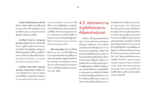 90
EnCase Certified Examiner (EnCE)
เป็นประกาศนียบัตรเพื่อรับรองว่าผู้เชี่ยวชาญมี
ความสามารถในการใช้งานซอฟต์แวร์EnCase
ของบริษัท Guidance Software ในการตรวจ
พิสูจน์พยานหลักฐานทางดิจิทัล
Certified Forensic Computer
Examiner (CFCE) เป็นประกาศนียบัตรเพื่อ
รับรองว่า ผู้เชี่ยวชาญมีความสามารถหลาก
หลายในด้านการตรวจพิสูจน์พยานหลักฐานทาง
ดิจิทัลหรือคอมพิวเตอร์ ที่ใช้ระบบปฏิบัติการ
Windowsซึ่งใบรับรองนี้ออกให้โดยหน่วยงาน
International Association of Computer
Investigative Specialists (IACIS)
Certified Information Systems
Security Professional (CISSP) เป็น
ประกาศนียบัตรด้านการบริหารความมั่นคง
ปลอดภัยที่ได้รับการยอมรับทั่วโลกโดยมีหน่วย
งาน International Information Systems
Security Certification Consortium หรือ
ที่เรียกว่า (ISC)² เป็นผู้รับผิดชอบ และจัดเป็น
ประกาศนียบัตรด้านความมั่นคงปลอดภัยฉบับ
แรกที่ได้รับการรับรองตามมาตรฐานANSIISO/
IEC 17024:2003 นอกจากนี้แล้ว ยังได้รับการ
รับรองจากกระทรวงกลาโหมแห่งสหรัฐอเมริกา
ในด้าน Information Assurance Technical
(IAT) และ Managerial (IAM)
ISMSLeadAuditorเป็นประกาศนียบัตร
ที่หน่วยงาน IRCA ออกให้กับผู้เชี่ยวชาญ
ด้านความมั่นคงปลอดภัยสารสนเทศที่ผ่านการ
ทดสอบ ซึ่งจะต้องมีความรู้และทักษะที่จ�ำเป็น
ในการตรวจสอบ และประเมินระบบบริหาร
จัดการความมั่นคงปลอดภัยสารสนเทศของ
องค์กร ว่าสอดคล้องและเป็นไปตามมาตรฐาน
ISO 27001 หรือไม่
4.3 ข้อตกลงความ�
ร่วมมือกับหน่วยงาน�
ทั้งในและต่างประเทศ
เนื่องด้วย หนึ่งในแผนยุทธศาสตร์ของ
สพธอ. ปี 2555-2558 ต้องการส่งเสริมและ
สนับสนุนการเพิ่มทักษะ ด้านความมั่นคง
ปลอดภัยสารสนเทศให้แก่ผู้ประกอบการภาค
รัฐ ประชาชน และสนับสนุนการพัฒนากําลัง
คนระดับวิชาชีพให้เพียงพอกับความต้องการ
ของประเทศดังนั้นไทยเซิร์ตซึ่งอยู่ภายใต้การ
ก�ำกับของสพธอ.จึงได้มุ่งเน้นการพัฒนาความ
รู้และทักษะด้านความมั่นคงปลอดภัยและการ
ตรวจพิสูจน์หลักฐานทางดิจิทัลโดยเริ่มต้นจาก
บุคลากรของไทยเซิร์ตด้วยการส่งเสริมให้ได้รับ
ความรู้ และสอบประกาศนียบัตรวิชาชีพด้าน
ความมั่นคงปลอดภัยไซเบอร์ในระดับสากลรวม
ถึงการจัดฝึกอบรมให้กับบุคคลจากหน่วยงาน
ในหลายภาคส่วนซึ่งเป็นผลสืบเนื่องมาจากการ
ลงนามข้อตกลงความร่วมมือ(Memorandum
of Understanding: MoU) กับหน่วยงาน
ทั้งภายในและต่างประเทศ เพื่อเสริมสร้าง
ความแข็งแกร่งด้านความมั่นคงปลอดภัยทาง
สารสนเทศ ตลอดจนพัฒนาและยกระดับ
ความสามารถของผู้เชี่ยวชาญในประเทศ ส่ง
เสริมและสนับสนุนความร่วมมือในการป้องกัน
และแก้ไขปัญหาภัยคุกคามทางสารสนเทศ
ซึ่งจ�ำเป็นต้องใช้ทรัพยากรบุคคลที่มีคุณภาพ
ข้อมูลข่าวสารที่พร้อมและทันเหตุการณ์ รวม
ทั้งการประสานงานกันระหว่างหน่วยงาน โดย
ในปี 2555 ได้ลงนามบันทึกข้อตกลงความ
ร่วมมือกับ JPCERT/CC (Japan Computer
EmergencyResponseTeamCoordination
Center), APWG (Anti-Phishing Working
Group) และ Team Cymru และในปี 2556
ไทยเซิร์ต ได้ขยายเครือข่ายความร่วมมือกับ
หน่วยงาน ดังต่อไปนี้
 