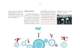93
ปลอดภัย โดยเฉพาะการตรวจพิสูจน์พยาน
หลักฐานดิจิทัล ซึ่งทั้งสองฝ่ายจะมีการประชุม
หารือร่วมกันเพื่อติดตามความคืบหน้า รวมถึง
การจัดท�ำและปรับปรุงการด�ำเนินงานภายใต้
ข้อตกลงความร่วมมือดังกล่าว
SANS Institute
ไทยเซิร์ตได้ลงนามในบันทึกข้อตกลงความ
ร่วมมือกับ SANS Institute ซึ่งเป็นสถาบัน
ฝึกอบรมและวิจัยด้านความมั่นคงปลอดภัย
สารสนเทศระดับนานาชาติ เพื่อส่งเสริมการ
พัฒนาบุคลากรด้านความมั่นคงปลอดภัย
ให้ทัดเทียมกับประเทศอื่น ๆ ในภูมิภาค
เดียวกัน ซึ่งจุดเด่นของหลักสูตร SANS นั้น
เป็นหลักสูตรที่ได้รับการยอมรับในระดับสากล
เนื่องจาก เป็นหลักสูตรที่มุ่งเน้นการให้ความรู้
ในเชิงเทคนิค และพัฒนาทักษะของผู้เข้ารับ
การอบรม ให้มีความรู้และความสามารถใน
การลงมือปฏิบัติท�ำงานจริง ทั้งนี้ ผลจากการ
ลงนามบันทึกข้อตกลงความร่วมมือดังกล่าว
ส่งผลให้เกิดการจัดอบรมในหลักสูตร Hacker
Techniques, Exploits  Incident Handling
และสอบประกาศนียบัตร GIAC Certified Incident
Handler หรือ GCIH ขึ้นในประเทศไทยในปี 2557
โดยมีผู้ที่สนใจ ทั้งจากหน่วยงานภาครัฐและ
เอกชนเข้าร่วมการอบรมดังกล่าว
 