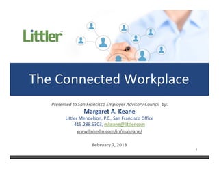 The Connected Workplace
   Presented to San Francisco Employer Advisory Council  by:
                  Margaret A. Keane
         Littler Mendelson, P.C., San Francisco Office
              415.288.6303, mkeane@littler.com
                www.linkedin.com/in/makeane/

                       February 7, 2013
                                                               1
 