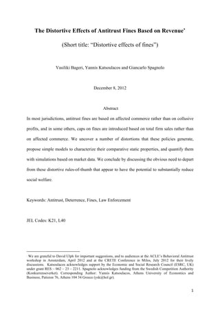 1	
  
	
  
The Distortive Effects of Antitrust Fines Based on Revenue∗
(Short title: “Distortive effects of fines”)
Vasiliki Bageri, Yannis Katsoulacos and Giancarlo Spagnolo
December 8, 2012
Abstract
In most jurisdictions, antitrust fines are based on affected commerce rather than on collusive
profits, and in some others, caps on fines are introduced based on total firm sales rather than
on affected commerce. We uncover a number of distortions that these policies generate,
propose simple models to characterize their comparative static properties, and quantify them
with simulations based on market data. We conclude by discussing the obvious need to depart
from these distortive rules-of-thumb that appear to have the potential to substantially reduce
social welfare.
Keywords: Antitrust, Deterrence, Fines, Law Enforcement
JEL Codes: K21, L40
	
  	
  	
  	
  	
  	
  	
  	
  	
  	
  	
  	
  	
  	
  	
  	
  	
  	
  	
  	
  	
  	
  	
  	
  	
  	
  	
  	
  	
  	
  	
  	
  	
  	
  	
  	
  	
  	
  	
  	
  	
  	
  	
  	
  	
  	
  	
  	
  	
  	
  	
  	
  	
  	
  	
  	
  	
  	
  	
  	
  	
  
∗
We are grateful to David Ulph for important suggestions, and to audiences at the ACLE’s Behavioral Antitrust
workshop in Amsterdam, April 2012 and at the CRETE Conference in Milos, July 2012 for their lively
discussions. Katsoulacos acknowledges support by the Economic and Social Research Council (ESRC, UK)
under grant RES – 062 – 23 – 2211. Spagnolo acknowledges funding from the Swedish Competition Authority
(Konkurrenseverket). Corresponding Author: Yannis Katsoulacos, Athens University of Economics and
Business, Patision 76, Athens 104 34 Greece (ysk@hol.gr).
 