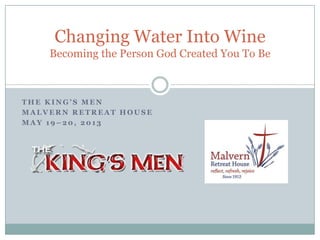 T H E K I N G ’ S M E N
M A L V E R N R E T R E A T H O U S E
M A Y 1 9 – 2 0 , 2 0 1 3
Changing Water Into Wine
Becoming the Person God Created You To Be
 