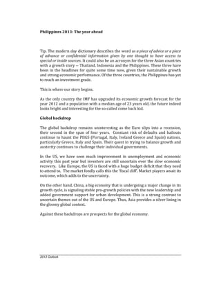 Philippines 2013: The year ahead



Tip. The modern day dictionary describes the word as a piece of advice or a piece
of advance or confidential information given by one thought to have access to
special or inside sources. It could also be an acronym for the three Asian countries
with a growth story -- Thailand, Indonesia and the Philippines. These three have
been in the headlines for quite some time now, given their sustainable growth
and strong economic performance. Of the three countries, the Philippines has yet
to reach an investment grade.

This is where our story begins.

As the only country the IMF has upgraded its economic growth forecast for the
year 2012 and a population with a median age of 23 years old, the future indeed
looks bright and interesting for the so-called come back kid.

Global backdrop

The global backdrop remains uninteresting as the Euro slips into a recession,
their second in the span of four years. Constant risk of defaults and bailouts
continue to haunt the PIIGS (Portugal, Italy, Ireland Greece and Spain) nations,
particularly Greece, Italy and Spain. Their quest in trying to balance growth and
austerity continues to challenge their individual governments.

In the US, we have seen much improvement in unemployment and economic
activity this past year but investors are still uncertain over the slow economic
recovery. Like Europe, the US is faced with a huge budget deficit that they need
to attend to. The market fondly calls this the ‘fiscal cliff’. Market players await its
outcome, which adds to the uncertainty.

On the other hand, China, a big economy that is undergoing a major change in its
growth cycle, is signaling stable pro-growth policies with the new leadership and
added government support for urban development. This is a strong contrast to
uncertain themes out of the US and Europe. Thus, Asia provides a silver lining in
the gloomy global context.

Against these backdrops are prospects for the global economy.




2013 Outlook
 