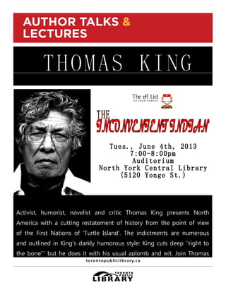THOMAS KING
Activist, humorist, novelist and critic Thomas King presents North
America with a cutting restatement of history from the point of view
of the First Nations of 'Turtle Island'. The indictments are numerous
and outlined in King's darkly humorous style: King cuts deep ‘'right to
the bone’’' but he does it with his usual aplomb and wit. Join Thomas
King for a kick-off of our Aboriginal Celebration. Free. Seating is
limited. For more information and/or to register please contact the
Language, Literature and Fine Arts Department, North York Central
 