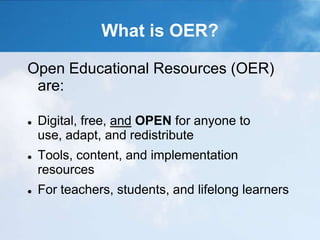 What is OER?
Open Educational Resources (OER)
are:
 Digital, free, and OPEN for anyone to
use, adapt, and redistribute
 Tools, content, and implementation
resources
 For teachers, students, and lifelong learners
 