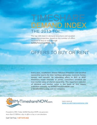 Learn more at
WWW.SELLMYTIMESHARENOW.COM
THE 2013 TDI
Founded in 2003. Today SellMyTimeshareNOW.com generates
more than $1 Million a day in offers to buy or rent timeshare.
TIMESHARE
DEMAND INDEX
Call Toll Free: 1-877-815-422
OFFERS TO BUY OR RENT
Every year, vacationers choose fabulous timeshare and vacation
ownership resorts for their holidays, getaways, reunions, honey-
moons, and retreats. By submitting offers to BUY or RENT
timeshare resale intervals or points, consumers establish the
true market value of shared ownership. This important indicator
of demand and market value is the basis of this report,
published annually, by SellMyTimeshareNOW.com
a VacationOwnership.com LLC company.
The top 100 most in-demand timeshare and vacation
ownership properties, based on the number of offers
received to buy or rent through
SellMyTimeshareNOW.com.
 