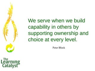 We serve when we build
capability in others by
supporting ownership and
choice at every level.
Peter Block
 