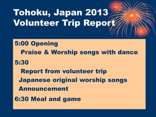 Tohoku, Japan 2013
Volunteer Trip Report
5:00 Opening
Praise & Worship songs with dance
5:30
Report from volunteer trip
Japanese original worship songs
Announcement
6:30 Meal and game
 