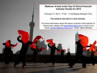 Webinar: A look at the Top-10 China Financial
Industry Trends for 2013
February 7th, 2013 - 17:00 – 17:45 Beijing Standard Time
The webinar will start in a few minutes.
For more information about the topics covered in this webinar or
Kapronasia, please visit www.kapronasia.com or send us an
email: research@kapronasia.com. Twitter: @chinafintech
 