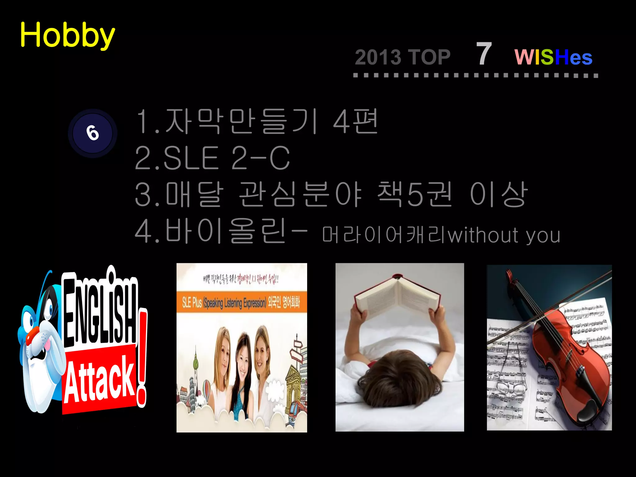 Hobby
                    2013 TOP   7   WISHes


   6    1.자막만들기 4편
        2.SLE 2-C
        3.매달 관심분야 책5권 이상
        4.바이올린- 머라이어캐리without you
 