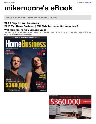 February 28th, 2013                                                                             Published by: mikemoore




mikemoore's eBook
   Learn to Blog with this Simple Prosses... Fun Fast and Easy... Learn Now!


2013 Top Home Business
2013 Top Home Business | Will This Top home Business Last?
Will This Top home Business Last?
This 2013 Top Home Business company is smashing all the Walls Down, of what a Top Home Business is suppose to be and
do for it’s Top Home Business Partners!




                                                                                                                     1
 