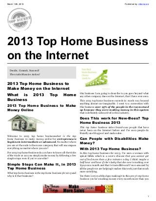March 12th, 2013                                                                                         Published by: mikemoore




2013 Top Home Business
on the Internet
  Decide, Commit, Succeed!
  Then take Massive Action!


2013 Top Home Business to
Make Money on the Internet
What is                2013          Top         Home           this business I am going to describe to you goes beyond what
                                                                any other company does on the Internet, that I have ever seen.
Business                                                        This 2013 top home business exceeds in excels way beyond
                                                                anything almost un-imaginable. I went to a convention with
2013 Top Home Business to Make                                  this business over 95% of the people in the room stood
Money Online                                                    up because they were making money in this system
                                                                that is definitely unheard-of in this industry.

                                                                Does This work for New-Bees? Top
                                                                Home Business 2013
                                                                This top home business takes brand-new people that have
                                                                never been on the Internet before and I’ve seen people do
                                                                literally one blog post and make sales.
Welcome to 2013 top home businesswhat is the top
home business to make money online for entrepreneurs            Can People with Disabilities Make
beginners intermediate or advanced. No matter where             Money?
you are at the scale is there one company that will encompass
everything no matter where you are?                             With 2013 Top Home Business?
For 2013 top home business do you have to know all the tricks   In this top home business for 2013, I’ve seen a woman with
of the trade or can you simply make money by following a few    spinal bifida which is a severe disease that you cannot get
simple steps even if you’re a newbie?                           out of bed more than a few minutes a day I think maybe a
                                                                half hour and hour if she’s lucky that she now is making over
Simple Steps Can Make It, in 2013                               $30,000 a month and that is incredible and I’m so amazed by
Top Home Business                                               all the people we are helping it makes this work just that much
                                                                more satisfying.
What top home business is the top home business for 2013 and
why is it that business?                                        Yes there is even a blind guy making it in this 2013′s top home
                                                                business yes he’s making money every month more than you




                                                                                                                              1
 