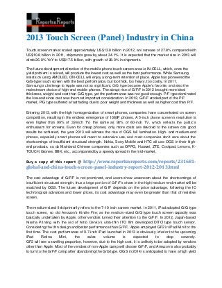 2013 Touch Screen (Panel) Industry in China
Touch screen market scaled approximately US$13.8 billion in 2012, an increase of 27.8% compared with
US$10.8 billion in 2011, shipments grew by about 34.1%. It is expected that the market size in 2013 will
climb 26.8% YoY to US$17.5 billion, with growth of 28.0% in shipments.

The future development direction of the mobile phone touch screen area is IN-CELL, which, once the
yield problem is solved, will produce the lowest cost as well as the best performance. While Samsung
insists on using AMOLED, ON-CELL will enjoy a long-term retention of place. Apple has pioneered the
G/G-type touch screen with the best performance, but too thick, too heavy, too costly. In 2011,
Samsung’s challenge to Apple was not so significant, G/G type became Apple’s favorite, and also the
mainstream choice of high-end mobile phones. The abrupt rise of G/F/F in 2012 brought more ideal
thickness, weight and cost than G/G type, yet the performance was not good enough. P/F type dominated
the low-end since cost was the most important consideration. In 2012, G/F/F eroded part of the P/F
market, P/G type suffered a fast fading due to poor weight and thickness as well as higher cost than P/F.

Entering 2013, with the high homogenization of smart phones, companies have concentrated on screen
competition, resulting in the endless emergence of 1080P phones. A 5-inch phone screen’s resolution is
even higher than 99% of 32-inch TV, the same as 90% of 60-inch TV, which reflects the public’s
enthusiasm for screens. Even for cheap phones, only more costs are devoted to the screen can good
results be achieved, the year 2013 will witness the rise of OGS full lamination. High- and medium-end
phones, especially smart phones will resort to extensive use, and most companies don’t care about the
shortcomings of insufficient structural strength. Nokia, Sony Mobile and HTC all use OGS in their high-
end products, so do Mainland Chinese companies such as OPPO, Huawei, ZTE, Coolpad, Lenovo, K-
TOUCH, Gionee, BBK, etc., accompanied by a speedy spread in the mid-market.

Buy a copy of this report @ http://www.reportsnreports.com/reports/231681-
global-and-china-touch-screen-panel-industry-report-2012-2013.html

The cost advantage of G/F/F is not prominent, and users show unconcern about the shortcomings of
insufficient structural strength, thus a large portion of G/F/F’s share in the high/medium-end market will be
snatched by OGS. The future development of G1F depends on the price advantage, following the IC
technological advances and lower prices, its cost advantage may even be greater than that of resistive
screen.

The medium-sized field primarily refers to the 7-10 inch screen market. In 2011, iPad adopted G/G type
touch screen, so did Amazon’s Kindle Fire; as the medium-sized G/G type touch screen capacity was
basically undertaken by Apple, other vendors turned their attention to the G/F/F. In 2012, Japan-based
Nissha Printing with the aid of Nitto Denko’s ultra-thin ITO film developed DITO type touch sensor.
Considering the thin design and better performance than G/F/F, Apple employed GF2 in iPad Mini for the
first time. The cost performance of 9.7-inch iPad launched in 2013 is obviously inferior to the upcoming
iPad       Retina     Mini,   the     sales     volume      is    expected         to    drop     severely.
GF2 will see a swelling proportion, however, due to the high cost, it is unlikely to be adopted by vendors
other than Apple. Most of the vendors of non-Apple camp will choose G/F/F, and Amazon is also probably
to turn to the G/F/F camp after abandoning the G/G type. OGS in 2014 is anticipated to have a high yield
 