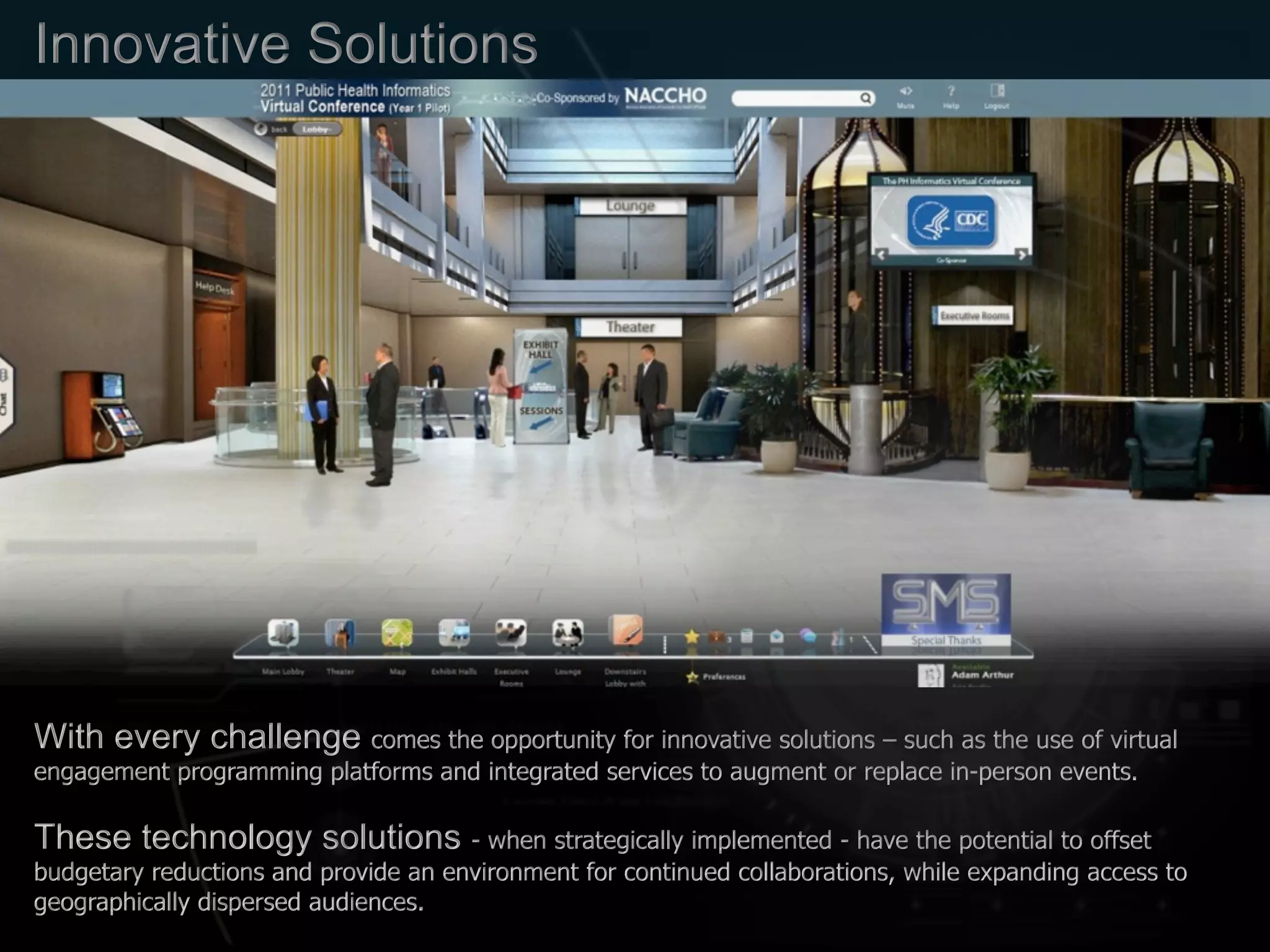 Innovative Solutions
With every challenge comes the opportunity for innovative solutions – such as the use of virtual
engagement programming platforms and integrated services to augment or replace in-person events.
These technology solutions - when strategically implemented - have the potential to offset
budgetary reductions and provide an environment for continued collaborations, while expanding access to
geographically dispersed audiences.
 