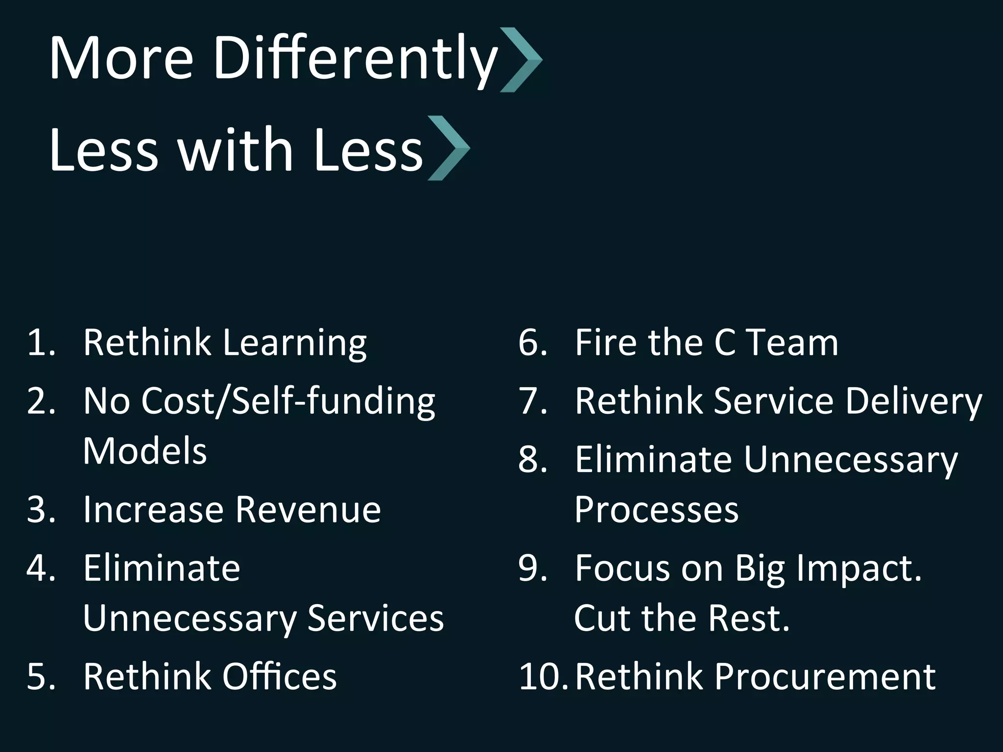 More	
  Diﬀerently	
  
Less	
  with	
  Less	
  
1.  Rethink	
  Learning	
  
2.  No	
  Cost/Self-­‐funding	
  
Models	
  
3.  Increase	
  Revenue	
  
4.  Eliminate	
  
Unnecessary	
  Services	
  
5.  Rethink	
  Oﬃces	
  
6.  Fire	
  the	
  C	
  Team	
  
7.  Rethink	
  Service	
  Delivery	
  
8.  Eliminate	
  Unnecessary	
  
Processes	
  
9.  Focus	
  on	
  Big	
  Impact.	
  	
  	
  
Cut	
  the	
  Rest.	
  
10. Rethink	
  Procurement	
  
 