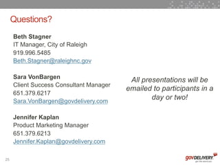 Questions?
     Beth Stagner
     IT Manager, City of Raleigh
     919.996.5485
     Beth.Stagner@raleighnc.gov

     Sara VonBargen
                                          All presentations will be
     Client Success Consultant Manager
                                         emailed to participants in a
     651.379.6217
     Sara.VonBargen@govdelivery.com
                                                 day or two!

     Jennifer Kaplan
     Product Marketing Manager
     651.379.6213
     Jennifer.Kaplan@govdelivery.com

25
 