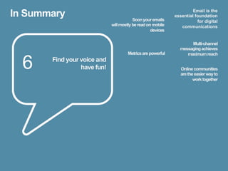 In Summary                               Soon your emails
                                                                      Email is the
                                                             essential foundation
                                                                        for digital
                             will mostly be read on mobile      communications
                                                   devices


                                                                    Multi-channel
                                                               messaging achieves
                                      Metrics are powerful        maximum reach

  6    Find your voice and
                 have fun!                                      Online communities
                                                                are the easier way to
                                                                       work together
 