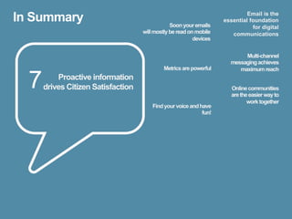 In Summary                                      Soon your emails
                                                                             Email is the
                                                                    essential foundation
                                                                               for digital
                                    will mostly be read on mobile      communications
                                                          devices


                                                                           Multi-channel
                                                                      messaging achieves
                                             Metrics are powerful        maximum reach

  7       Proactive information
      drives Citizen Satisfaction                                      Online communities
                                                                       are the easier way to
                                                                              work together
                                        Find your voice and have
                                                             fun!
 
