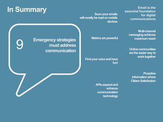 In Summary                               Soon your emails
                                                                      Email is the
                                                             essential foundation
                                                                        for digital
                             will mostly be read on mobile      communications
                                                   devices


                                                                    Multi-channel
                                                               messaging achieves
                                      Metrics are powerful        maximum reach

  9
      Emergency strategies
             must address
                                                                Online communities
           communication                                        are the easier way to
                                                                       work together
                                 Find your voice and have
                                                      fun!


                                                                           Proactive
                                                                  information drives
                                                                 Citizen Satisfaction
                                         APIs expand and
                                                 enhance
                                          communication
                                              technology
 